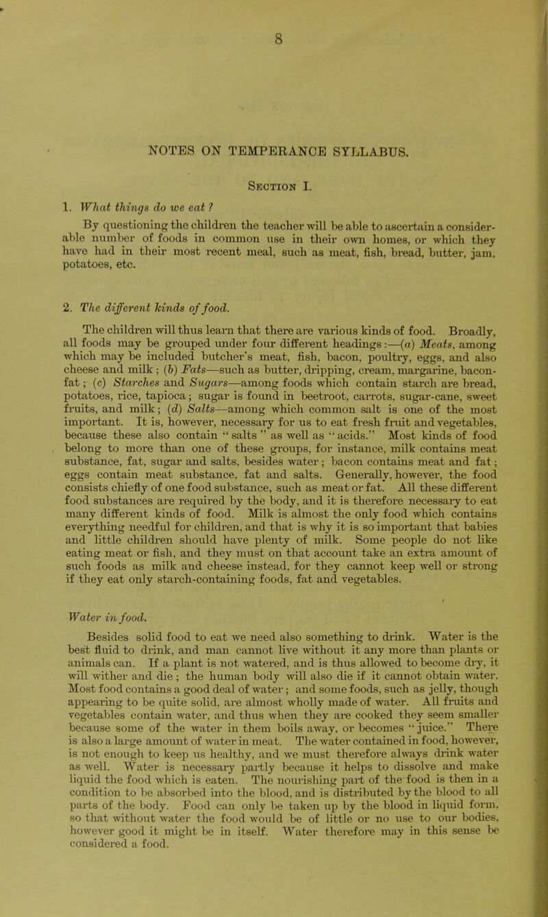 NOTES ON TEMPERANCE SYLLABUS. Section I. 1. What things do we eat ? By questioning the children the teacher will be able to ascertain a consider- able number of foods in common use in their own homes, or which they have had in their most recent meal, such as meat, fish, bread, butter, jam, potatoes, etc. 2. The different hinds of food. The childi'en will thus leam that there are various kinds of food. Broadly, all foods may be grouped imder four different headings:—(a) Meats, among which may be included butcher’s meat, fish, bacon, poulti-y, eggs, and also cheese and milk ; (b) Fats—such as butter, dripping, cream, margarine, bacon- fat ;■ (c) Starches and Sugars—among foods which contain starch are bread, potatoes, rice, tapioca; sugar is foimd in beetroot, caiTots, sugar-cane, sweet fiaiits, and milk; (d) SaZis—among which common salt is one of the most impoi-tant. It is, however, necessaiy for us to eat fresh fi-iiit and vegetables, because these also contain “ salts ” as well as “ acids.” Most kinds of food belong to more than one of these groups, for instance, milk contains meat substance, fat, sugar and salts, besides water; bacon contains meat and fat; eggs contain meat substance, fat and salts. Generally, however, the food consists chiefly of one food substance, such as meat or fat. All these different food substances are required by the body, and it is therefore necessary to eat many different kinds of food. Milk is almost the only food which contains everything needfid for children, and that is why it is so impoidant that babies and little childi-en should have plenty of milk. Some people do not like eating meat or fish, and they must on that accormt take an extra amoimt of such foods as milk and cheese instead, for they cannot keep well or strong if they eat only starch-containing foods, fat and vegetables. Water in food. Besides solid food to eat we need also something to diink. Water is the best fluid to drink, and man cannot live without it any more than plants or animals can. If a plant is not watered, and is thus allowed to become di-y, it will wither and die ; the human body will also die if it cannot obtain water. Most food contains a good deal of water; and some foods, such as jelly, though appearing to be quite solid, are almost wholly made of water. All finits and vegetables contain water, and thus when they are cooked they seem smaller because some of the water in them boils away, or tecomes “ juice.” There is also a large amoimt of water in meat. The water contained in food, however, is not enough to keej) us healthy, and we must therefore always drink water as well. Water is necessaiy partly because it helps to dissolve and make liquid the food which is eaten. The noui'isliing part of the food is then in a condition to be absorbed into the blood, and is distributed by the blood to all parts of the body. Food can only be taken up by the blood in liquid foim, so that without water the food would be of little or no use to our bodies, however good it might be in itself. Water therefore may in this sense lie considered a food.