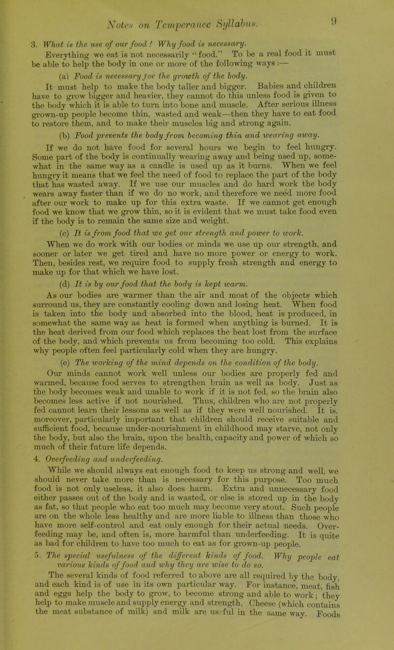 Note.'< on Tentperaiice i^ijllahiis. 3. What IS the use of our food! Why food is necessary. Everytliiiig we eat is not necessarily “ food.” To be a real food it must be able to help the body in one or more of the following w'ays:— (a) Food is necessary Jor the growth of the body. It must help to make the body taUer and l)igger. Babies and children have to grow bigger and heavier, they cannot do this unless food is given to the body which it is able to tuni into bone and muscle. After senous illness gro>vn-up people become thin, wasted and weak—then they have to eat food to i*estore them, and to make their muscles big and strong again. (b) Food prevents the body from becoming thin and wearing away. If we do not have food for several hoims w’e begin to feel hungry. Some pai-t of the body is continually wearing away and being used up, some- what in the same way as a candle is used up as it bmiis. When we feel Inmgiy it means that we feel the need of food to replace the part of the body that hiis wasted away. If w’e use our muscles and do hard work the body weal's away faster than if we do no work, and therefore we need more food after our work to make up for this extra waste. If we cannot get enough food we know that we grow thin, so it is evident that we must take food even if the body is to remain the same size and weight. (c) It is from food that we get our strength and power to work. When we do work with om' bodies or minds we use up om- strength, and sooner or later we get tu-ed and have no more power or energy to work. Then, besides rest, we requii-e food to supply fresh strength and energy to make up for that which we have lost. (d) It is by our food that the body is kept warm. As our bodies are warmer than the air and most of the objects which siuTOimd us, they ai-e constantly cooling down and losing heat. When food is taken into the body and absorbed into the blood, heat is produced, in somewhat the same way as heat is formed when anything is burned. It is the heat derived from oiu- food which replaces the heat lost from the surface of the body, and which prevents us from becoming too cold. Tliis explams why people often feel particularly cold when they are hungry. (e) The working of the mind depends on the condition of the body. Our minds cannot work well imless our bodies are jiroperly fed and warmed, because food serves to strengthen brain as well as body. Just as the body becomes weak and imable to work if it is not fed, so the brain also becomes less active if not nounshed. Thus, children who are not properly fed cannot leani their lessons as well as if they were well nourished. It is, moreover, pai-ticularly impoi-tant that children should receive suitable and sufficient food, because imder-uoimshment in childhood may staiwe, not only the body, but also the brain, upon the health, capacity and power of which so much of their future life depends. 4. Overfeeding and underfeeding. Wliile we should always eat enough food to keep us strong and well, we shoidd never take more than is necessary for this purpose. Too much food is not only useless, it also does harm. Extra and unnecessary food either passes out of the body and is wasted, or else is stored up in the body as fat, so that people who eat too much may become very stout. Such people are on the whole less healthy and are more liable to illness than those who have more self-control and eat only enoiigh for their actual needs. Over- feeding may be, and often is, more harmful than underfeeding. It is quite as bad for children to have too much to eat as for growm-up peojjle. 5. The special usefulness of the different kinds of food. Why people eat various kinds of food and why they are wise to do so. The several kinds of fcjod referred to above are all required by the body, and each kind is of use in its own particular way. For instance, meat fish and eggs help the body to grow, to become strong and able to woi'k; they help to make muscle and supply energy and strength. Cheese (which contains the meat substance of milk) and milk are us&ful in the same way. Foods