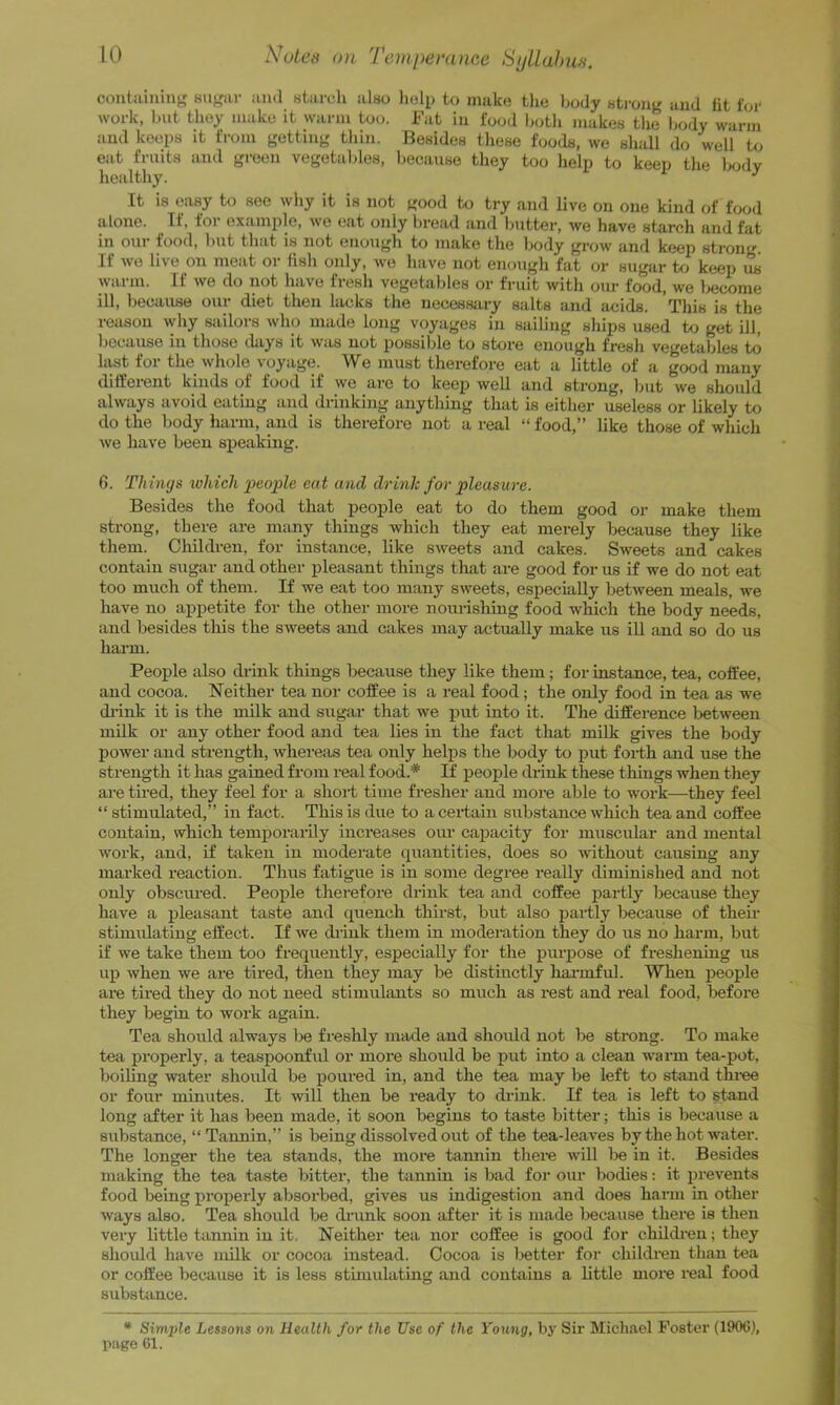 containing; 8ii>;ar and starch also holp to make the body strong and lit for work, but they make it warm too. Fat in food both makes tlie body warm and keeps it from getting thin. Besides these foods, we shall do well to eat fruits and green vegetables, because they too help to keep the body healthy. It is easy to see why it is not good to try and live on one kind of food alone. ^ If, for example, we eat only bread and bntter, we have starch and fat in onr food, hut that is not enough to make the body grow and keep strong If we live on meat or fish only, we have not enough fat or sugar to keep us warm. If we do not have fresh vegetables or friut with om- food, we become ill, because our diet then lacks the neeessjiry salts and acids. Tliis is the reason vdiy sailors who made long voyages in sailing ships used to get ill, because in those days it was not possible to store enough fresh vegetables to hist for the whole voyage. We must therefore eat a little of a good many different kinds of food if we are to keep well and strong, but we should always avoid eating and drinking anything that is either useless or likely to do the body harm, and is therefore not a real “ food,” like those of which we have been speaking. 6. Things winch people eat and drinlc for pleasure. Besides the food that people eat to do them good or make them strong, there are many things which they eat merely because they like them. Children, for instance, like sweets and cakes. Sweets and cakes contain sugar and other pleasant things that are good for us if we do not eat too much of them. If we eat too many sweets, especially between meals, we have no appetite for the other more nourishing food which the body needs, and besides this the sweets and cakes may actually make us ill and so do us harm. People also di-ink things because they like them ; for instance, tea, coffee, and cocoa. Neither tea nor coffee is a real food; the only food in tea as we di-ink it is the milk and sugar that we put into it. The difference between milk or any other food and tea lies in the fact that milk gives the body power and strength, whei’eas tea only helps the body to j)ut foi-th and use the strength it has gained from real food.* If people drink these things when they are tired, they feel for a shoi-t time fresher and more able to work—they feel “ stimulated,” in fact. This is due to a certain substance which tea and coffee contain, which temporarily increases our cajjacity for muscular and mental work, and, if taken in moderate quantities, does so ivithout causing any marked reaction. Thus fatigue is in some degree really diminished and not only obsciu’ed. People therefore drink tea and coffee partly because they have a pleasant taste and quench thirst, but also partly because of their stimulating effect. If we drink them in moderation they do us no harm, but if we take them too frequently, especially for the purpose of freshening us up when we are tired, then they may be distinctly hai'mful. When people are tired they do not need stimulants so much as rest and real food, before they begin to work again. Tea should always Ise freshly made and should not be strong. To make tea properly, a teaspoonful or more should be put into a clean warm tea-pot, boiling water should be poiu’ed in, and the t^ may be left to stand thi-ee or four minutes. It will then be ready to drink. If tea is left to stand long after it has been made, it soon begins to taste bitter; this is because a substance, “ Tannin,” is being dissolved out of the tea-leaves by the hot water. The longer the tea stands, the more tannin there will Ije in it. Besides making the tea taste bitter, the tannin is bad for our bodies; it prevents food being properly absorbed, gives us indigestion and does harm in other ways also. Tea should be diaink soon after it is made Ijecause there is then very little tannin in it. Neither tea nor coffee is good for children; they should have milk or cocoa instead. Cocoa is better for children than tea or coffee because it is less stimulating and contains a little more real food substance. * Simple Lessons on Health for the Use of the Young, by Sir Michael Foster (1906), page 61.