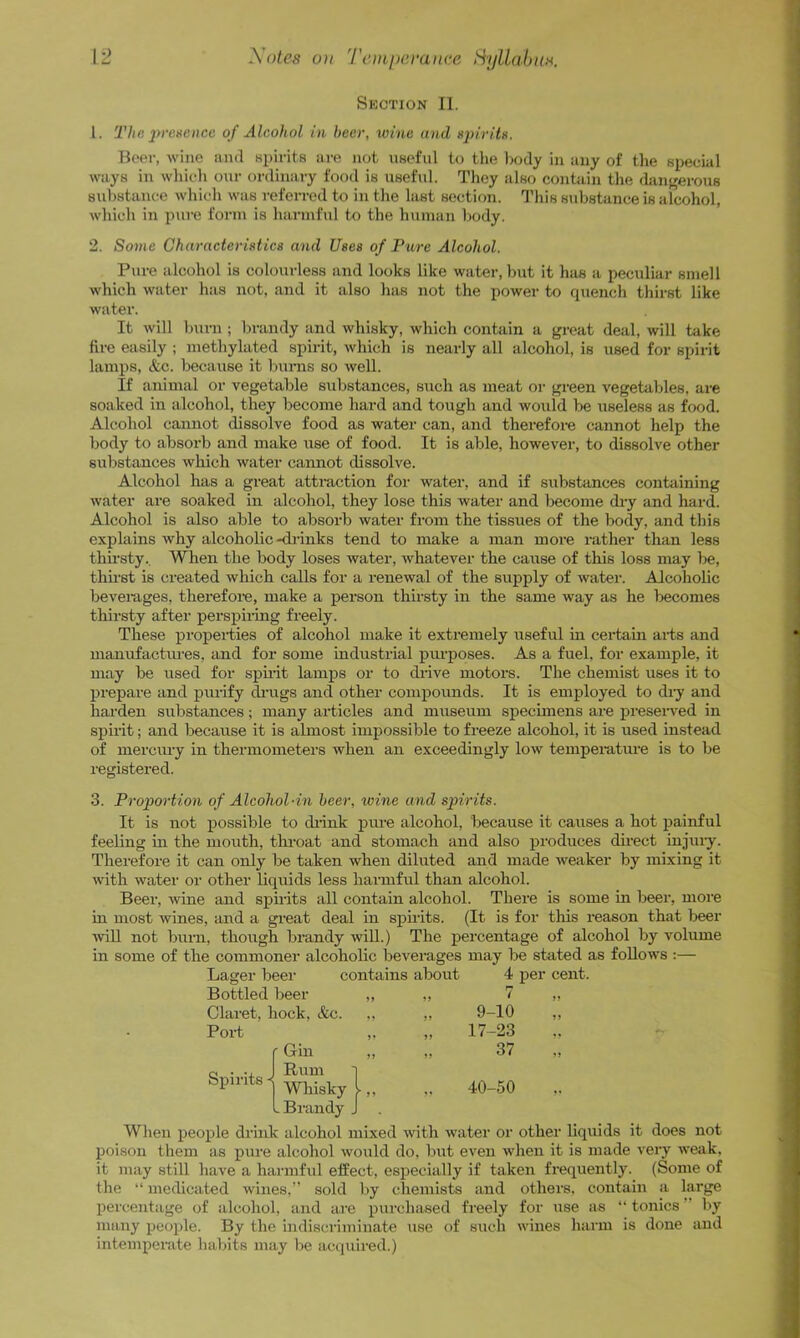 Section II. 1. 'The jyrexencc of Alcohol in beer, wine and Beer, wine and sinrits are not UBeful to the l>ody in any of tlie special ways in whieli onr ordinary food is useful. They also contain the dangerous sulistance which was referred to in the last section. This substance is alcohol, which in pure form is harmful to the human body. 2. Some Characterixtics and Uses of Pure Alcohol. Pure alcohol is colourless and looks like water, but it has a peculiar smell which water has not, and it also has not the power to quench thirst like water. It will l)urn ; bi-andy and whisky, which contain a great deal, will take fire easily ; methylated spii-it, which is nearly all alcohol, is used for spirit lamps, &c. liecause it burns so well. If animal or vegetable substances, such as meat or green vegetables, are soaked in alcohol, they become hard and tough and would be useless as food. Alcohol cannot dissolve food as water can, and therefore cannot help the body to absorb and make use of food. It is able, however, to dissolve other substances wliich water camiot dissolve. Alcohol has a great attraction for water, and if substances containing water are soaked in alcohol, they lose this water and become dry and hard. Alcohol is also able to absorb water from the tissues of the body, and this explains why alcoholic-didnks tend to make a man more rather than less thu’sty.. When the body loses water, whatever the cause of this loss may be, thu-st is created which calls for a renewal of the supply of water. Alcoholic beverages, therefore, make a pei'son thirsty in the same way as he becomes thirsty after perspiiing freely. These properties of alcohol make it extremely useful in certain ai-ts and manufactures, and for some industrial pm-poses. As a fuel, for example, it may be used for spii'it lamps or to drive motors. The chemist uses it to prepare and purify drags and other compounds. It is employed to dry and hai’den substances; many articles and museum specimens are preseiwed in spirtt; and because it is ahnost impossible to freeze alcohol, it is used instead of merciuy in thermometers when an exceedingly low temperetm’e is to be registered. 3. Proportion of Alcohol-in beer, wine and spirits. It is not possible to diink pime alcohol, because it causes a hot painful feeling in the mouth, throat and stomach and also produces dii'ect injury. Therefore it can only be taken when diluted and made weaker by mixing it with water or other liquids less harmful than alcohol. Beer, wine and spirits all contain alcohol. There in most wines, and a great deal in spnits. (It is for ■will not bum, though brandy will.) The percentage in some of the commoner alcoholic beverages may be stated as follows :— Lager beer contains about 4 per cent. Bottled beer „ ,, 7 „ Clare Port Spirits is some in beer, more tills reason that beer of alcohol by volume hock, &c. ,, „ 9-10 „ 17-23 ■ Gin J Rum ] 37 Wliisky 1,, .Brandy J ,. 40-50 When peo^ile drink alcohol mixed with ivater or other liquids it does not poison them as pure alcohol would do, but even when it is made very weak, it may still have a harmful effect, especially if taken frequently. (Some of the “ medicated wines.” sold by chemists and others, contain a large percentage of alcohol, and are purchased freely for use as “ tonics ” by many people. By the indiscriminate use of such wines harm is done and intemperate habits may be acquii’ed.)