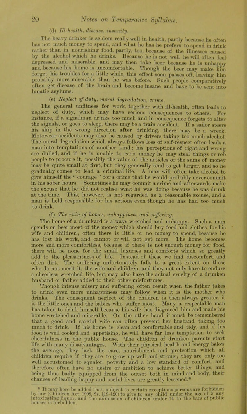 (il) rn-licdltli, dinease, imniithj. Tlie lieavy drinker is seldom really well i)i health, partly V)ecaiiHe he often has not inueh money to spend, and what lie has lie prefers to spend in drink rather than in nourishing food, partly, too, because of the illnesses caused by the alcohol which he drinks. Because he is not well he will often feel depressed and misenible, and may then take lieer because he is unliappy and because his home is uncomfortable. Though the beer may make him forget his troubles for a little while, this effect soon passes olf, leaving him probaldy inore miserable than he was liefore. Such people comparatively often get disease of the bniin and become insane and have to lie sent into lunatic asylums. (e) Neglect of duty, moral degradation, crime. The general unfitness for work, together with ill-health, often leads to neglect of duty, which may have serious consequences to others. For instance, if a signalman drinks too much and in consequence forgets to alter the signals, or goes to sleep, there may be a train accident. If a sailor steers his ship in the wrong direction after drinking, there may l>e a wreck. Motor-car accidents may also be caused by di-ivers taking too mucli alcohol. The moral degradation which always follows loss of seK-respect often leads a man into temptations of another kind; his perceptions of right and wrong are dulled, and if he is unable to earn money he may steal things or rob people to prociu-e it, possibly the value of the articles or the sums of money may be quite small at first, but they generally tend to get larger, and so he gradually comes to lead a criminal life. A man wiU often take alcohol to give himself the“ coiu-age ” fora crime that he would probably never commit in his sober hours. Sometimes he may commit a crime and aftei-wards make the excuse that he did not realise what he was doing because he was dinink at the time. This, however, is not regarded as a reasonable excuse, and a man is held responsible for his actions even though he has had too much to drink. (f) The ruin of homes, unhappiness and suffering. The home of a drunkard is always wietched and unhappy. Such a man spends on beer most of the money which should buy food and clothes for his wife and childien; often there is little or no money to spend, Ijecause he has lost his work, and cannot or vdll not get more. The home Ijecomes more and more comfortless, because if there is not enough money for food, there will be none for the small luxm-ies and comforts which so greatly add to the pleasantness of life. Instead of these we find discomfort, and often dirt. The suffeihig unfortimately falls to a great extent on those who do not mertt it, the wife and children, and they not only have to endme a cheerless wietched life, but may also have the actual cruelty of a dnmken husband or father added to their other misfortunes. Though intense misery and suffering often result when the father takes to (h'ink, even more unhappiness may follow when it is the mother who di'inks. The consequent neglect of the children is then always greater, it is the little ones and the babies who suffer most. Many a respectable man has taken to chink himself because his wife has disgraced him and made his home wretched and miserable. On the other hand, it must be rememtered that a good and careful wife can often prevent her husband taking too miich to chink. If his home is clean and comfortiible and tidy, and if his food is well cooked and appetising, he will have far less temptation to seek cheeii’ulness in the public house. The children of drunken parents start life with many disadvantages. With their physical health and energy below the average, they lack the care, nourishment and protection which iill childien require if they are to grow up well and strong; they are only too well accustomed to squalor, poverty iuid a low standard of comfort, and therefore often have no desire or ambition to achieve better things, and being thus badly equiijped from the outset both in mind and body, their chances of leading haj)py and useful lives are greatly lessened.* * It may liere he added tliat, subject to certain exceptions persons arc forbidden by law (Children Act, 1908, Ss. 119-120) to j^ive to any child under the a^fe of 5 any intoxicating licnior, and the admission of children under M to the bars of public houses is forbidden.