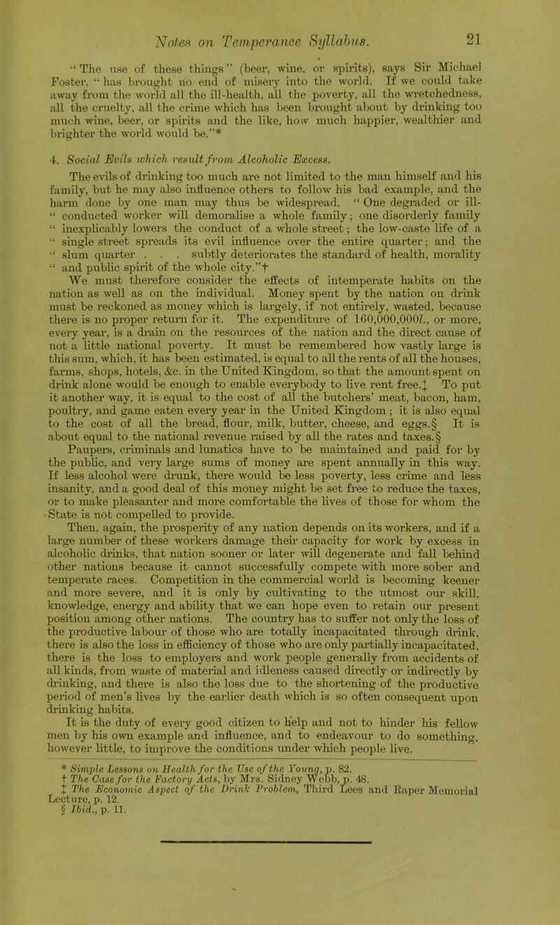 • “ Tlie use of these things (beer, wine, or spirits), says Sir Michael Foster. “ has brought ho end of misery into the world. If we could take away from the world all the ill-health, all the poverty, all the wretchedness, all the cruelty, all the crime which has been bi’ought about by drinking too much wine, beer, or spirits and the like, how much happier, wealthier and brighter the world would be.* ■1. Social Evils which result from Alcoholic Excess. The evils of drinking too much are not limited to the man himself and his family, but he may also influence others to follow his bad example, and the harm done by one man may thus be widespread. “ One degraded or ill- “ conducted worker will demoralise a whole family; one disorderly family “ inexplicably lowers the conduct of a whole street; the low-caste life of a single street spreads its evil influence over the entire quarter; and the slum quarter . . . subtly deteriorates the standard of health, morality and public spirit of the whole city.”f We nuTst therefore consider the effects of intempemte habits on the nation as well as on the individual. Money spent by the nation on drink must be reckoned as money which is largely, if not entirely, wasted, because there is no proper retum for it. The expenditm-e of 160,000,OOOZ., or more, every yeai’, is a drain on the resources of the nation and the direct cause of not a little national poverty. It must be remembered how vastly lai’ge is this sum, which, it has been estimated, is equal to all the rants of all the houses, farms, shops, hotels, &c. in the United Kingdom, so that the amount spent on drink alone would be enough to enable eveiybody to live rent free.J. To put it another way, it is eqiial to the cost of all the butchers’ meat, bacon, ham, poultry, and game eaten every year in the United Kingdom ; it is also equal to the cost of all the bread, flom-, milk, butter, cheese, and eggs.§ It is about equal to the national revenue raised by all the rates and taxes. § Paupers, criminals and lunatics have to be maintained and paid for by the pubKc, and veiy large sums of money aio spent annually in this way. If less alcohol were diunk, there would be less poverty, less crime and less insanity, and a good deal of this money might be set free to reduce the taxes, or to make pleasanter and more comfoi’table the lives of those for whom the State is not compelled to provide. Then, again, the prospenty of any nation depends on its workers, and if a large number of these workers damage their capacity for work by excess in alcoholic drinks, that nation sooner or later will degenerate and fall behind other nations because it cannot successfully compete with more sober and temperate races. Competition in the commercial world is becoming keener and more severe, and it is only by cultivating to the utmost oim skiU. knowledge, energy and ability that we can hope even to retain om- present position among other nations. The country has to suffer not only the loss of the productive labom- of those who are totally incapacitated through drink, there is also the loss in efficiency of those who are only partially incapacitated, there is the loss to employera and work people generally from accidents of aU kinds, from waste of mateiial and idleness caused dii-ectly or indirectly by drinking, and there is also the loss due to the shortening of the productive period of men’s lives by the earlier death which is so often consequent upon di’inking habits. It is the duty of every good citizen to help and not to hinder his feUow men by his own example and influence, and to endeavour to do something, however little, to improve the conditions imder which people live. * Simple Lessons on Health for the Use of the Young, v. 82. t The Case for the Factory Acts, by Mrs. Sidney Webb, p. 48. X The Economic Aspect of the Drink Problem, Third Lees and Raper Memorial Lecture, p. 12. § Ibid., p. 11.