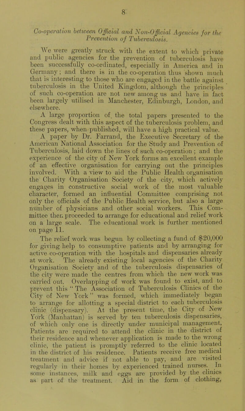 Co-opcnition between Oficial and No)i~0£iciaL Ageaicies for the J^reveutiun of Tiihereulosis. \\ c were gi'eatly struck with the extent to wliich private and public agencies for the prevention of tuberculosis have been successfully co-ordinated, especially in America and in Germany; and there is in the co-operation thus shown much that is interesting to those who are engaged in the battle against tuberculosis in the United Kingdom, although the principles of such co-operation are not new among us and have in fact been largely utilised in Manchester, Edinburgh, London, and elsewhere. A large proportion of. the total papers presented to the Congress dealt with this aspect of the tuberculosis problem, and these papers, when published, will have a high practical value. A paper by Dr. Farrand, the Executive Secretary of the American National Association for the Study and Prevention of Tuberculosis, laid down the lines of such co-operation ; and the experience of the city of New York forms an excellent example of an effective organisation for carrying out the principles involved. AVith a view to aid the Pidjlic Health organisation the Charity Organisation Society of the city, which actively engages in constructive social work of the most valuable character, formed an influential Committee comprising not only the officials of the Public Health service, but also a large number of physicians and other social workers. This Com- mittee then proceeded to arrange for educational and relief work on a large scale. The educational Avork is further mentioned on page 11. The relief Avork was begun by collecting a fund of $20,000 for giving help to consumptiA^e patients and by arranging for actiA^e co-operation Avith the hospitals and dispensaries already at Avork. The already existing local agencies of the Charity Organisation Society and of the tuberculosis dispensaries of the city Avere made the centres from Avhich the neAv AAmrk Avas carried ovit. OA'^eiiapping of AAmrk AA’^as found to exist, and to prevent this “ The Association of Tuberculosis Clinics of the City of NeAv York ” aa’bs fonned, AAdiich immediately began to arrange for allotting a special district to each tuberculosis clinic (dispensary). At the present time, the City of NeAv York (Manhattan) is served by ten tuberculosis dispensaries, of AAdiich only one is directly under municipal management. Patients are required to attend the clinic in the district of their residence and AAdieneA'^er application is made to the Avrong clinic, the patient is promptly referred to the clinic located in the district of his residence. Patients receive free medical treatment and adAuce if not able to pay, and are visited regularly in their homes by experienced trained nurses. In some instances, milk and eggs are provided by the clinics as part of the treatment. Aid in tlie fonn of clothing.
