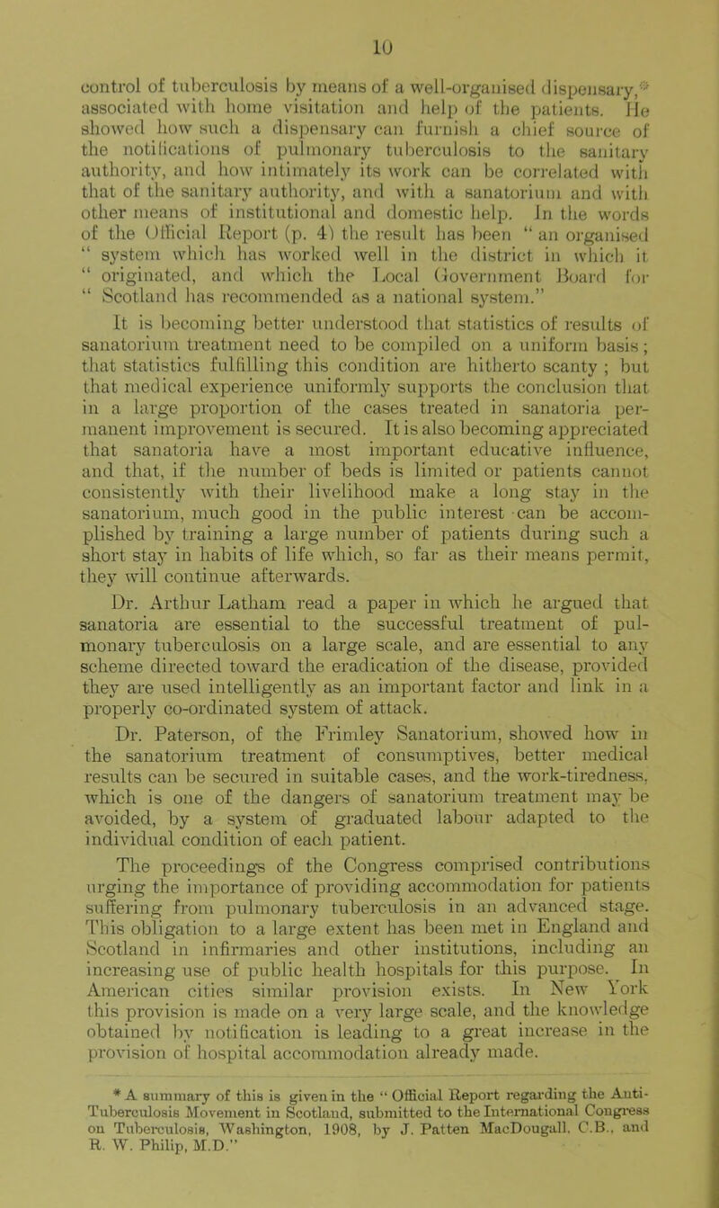 lU control of tuberculosis by means of a well-organised dispensary,-' associated with home visitation and lielp of the patients, lie showed how siich a dispensary can furnish a chief source of the notilications of pulmonary tuberculosis to the sanitary authority, and how intimately its work can be correlated with that of the sanitary authority, and with a sanatorium and with other means of institutional and domestic help. In the words of the Ollicial Report (p. 41 the result has been “ an organised “ system which has worked well in the district in which it “ originated, and which the Local (loverninent Ikjard for “ vScotland has recommended as a national system.” It is becoming better understood that statistics of results of sanatorium treatment need to be compiled on a uniform basis; that statistics fulfilling this condition are hitherto scanty ; but that medical experience uniformly supports the conclusion that in a large proportion of the cases treated in sanatoria per- manent improvement is secured. It is also becoming appreciated that sanatoria have a most important educative influence, and that, if the number of beds is limited or patients cannot consistently with their livelihood make a long stay in the sanatorium, much good in the public interest can be accom- plished by training a large number of patients during such a short stay in habits of life which, so far as their means permit, they will continue afterwards. Dr. Arthur Latham read a paper in which he argued that sanatoria are essential to the successful treatment of pul- monary tuberculosis on a large scale, and are essential to any scheme directed toward the eradication of the disease, provided they are used intelligently as an important factor and link in a properly co-ordinated system of attack. Dr. Paterson, of the Frimley Sanatorium, showed how in the sanatorium treatment of consinnptives, better medical results can be secured in suitable cases, and the work-tiredness, which is one of the dangers of sanatorium treatment may be avoided, by a system of graduated labour adapted to the individual condition of each patient. The proceedings of the Congress comprised contributions urging the importance of providing accommodation for patients suffering from pulmonary tuberculosis in an advanced stage. This obligation to a large extent has been met in England and Scotland in infirmaries and other institutions, including an increasing use of public health hospitals for this purpose. In American cities similar provision exists. In New York this provision is made on a very large scale, and the knowledge obtained by notification is leading to a great increase in the provision of hospital accommodation already made. * A summary of this is given in the “ Official Report regai'ding the Auti- Tuhercnlosis Movement in Scotland, submitted to the Inteniational Congi'ess on Tuberculosis, WaBhington, 1908, by J. Patten MacDougall, C.B.. and R. W. Philip, M.D.”