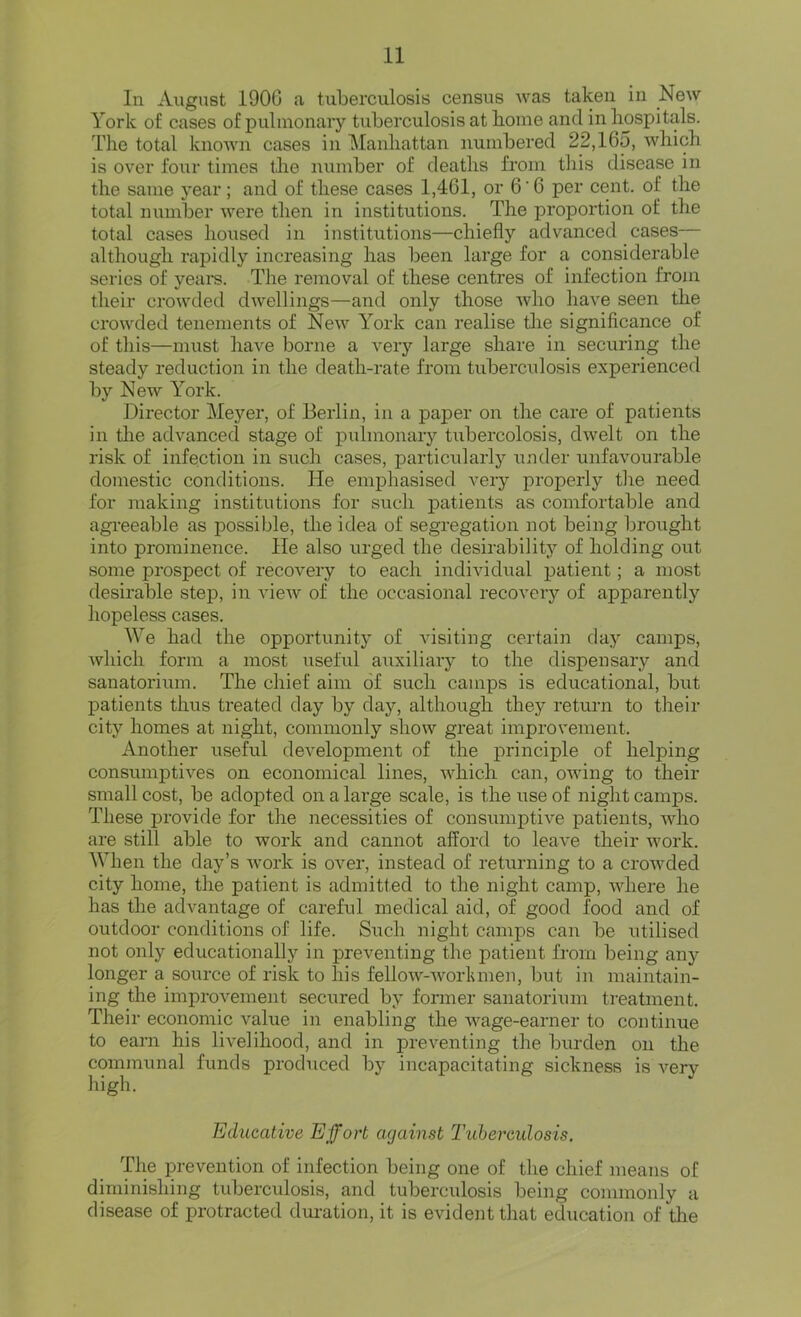 In August 190G a tuberculosis census was taken in New York of cases of pulmonary tiiberculosis at home and in hospitals. The total knoAvn cases in IManhattan numbered 22,165, which is over four times the number of deaths from this disease in the same year; and of these cases 1,461, or 6'6 per cent, of the total number were then in institutions. The proportion of the total cases housed in institutions—chiefly advanced cases— although rapidly increasing has been large for a considerable series of years. The removal of these centres of infection from their crowded dwellings—and only those who have seen the crowded tenements of New York can realise tlie significance of of this—must have borne a very large share in securing the steady reduction in the death-rate from tuberculosis experienced by New York. Director Meyer, of Berlin, in a paper on the care of patients in the advanced stage of pulmonary tubercolosis, dwelt on the risk of infection in such cases, particularly under unfavourable domestic conditions. He emphasised very properly tlie need for making institutions for such patients as comfortable and agi-eeable as possible, the idea of segregation not being brought into prominence. He also urged the desirability of holding out some prospect of recovery to each individual patient; a most desirable step, in view of the occasional recovery of apparently hopeless cases, We had the opportunity of visiting certain day camps, which form a most useful auxiliary to the dispensary and sanatorium. The chief aim of such camps is educational, but patients thus treated day by day, although they return to their city homes at night, commonly show great improvement. Another useful development of the principle of helping consumjDtives on economical lines, which can, owing to their small cost, be adopted on a large scale, is the use of night camps. These provide for the necessities of consumptive patients, who are still able to work and cannot afford to leave their work. When the day’s Avork is over, instead of returning to a croAvded city home, tlie patient is admitted to the night camp, AA^here he has the advantage of careful medical aid, of good food and of outdoor conditions of life. Such night camps can be utilised not only educationally in preventing the patient from being any longer a source of risk to his felloAv-Avorlunen, but in maintain- ing the improvement secured by former sanatorium treatment. Their economic A^alue in enabling the AA'^age-earner to continue to earn his livelihood, and in preventing the burden on the communal funds produced by incapacitating sickness is A’^ery high. Educative Effort against Ihibereidosis. 'pie prevention of infection being one of the chief means of diminishing tuberculosis, and tuberculosis being commonly a disease of protracted dm-ation, it is evident that education of tlie