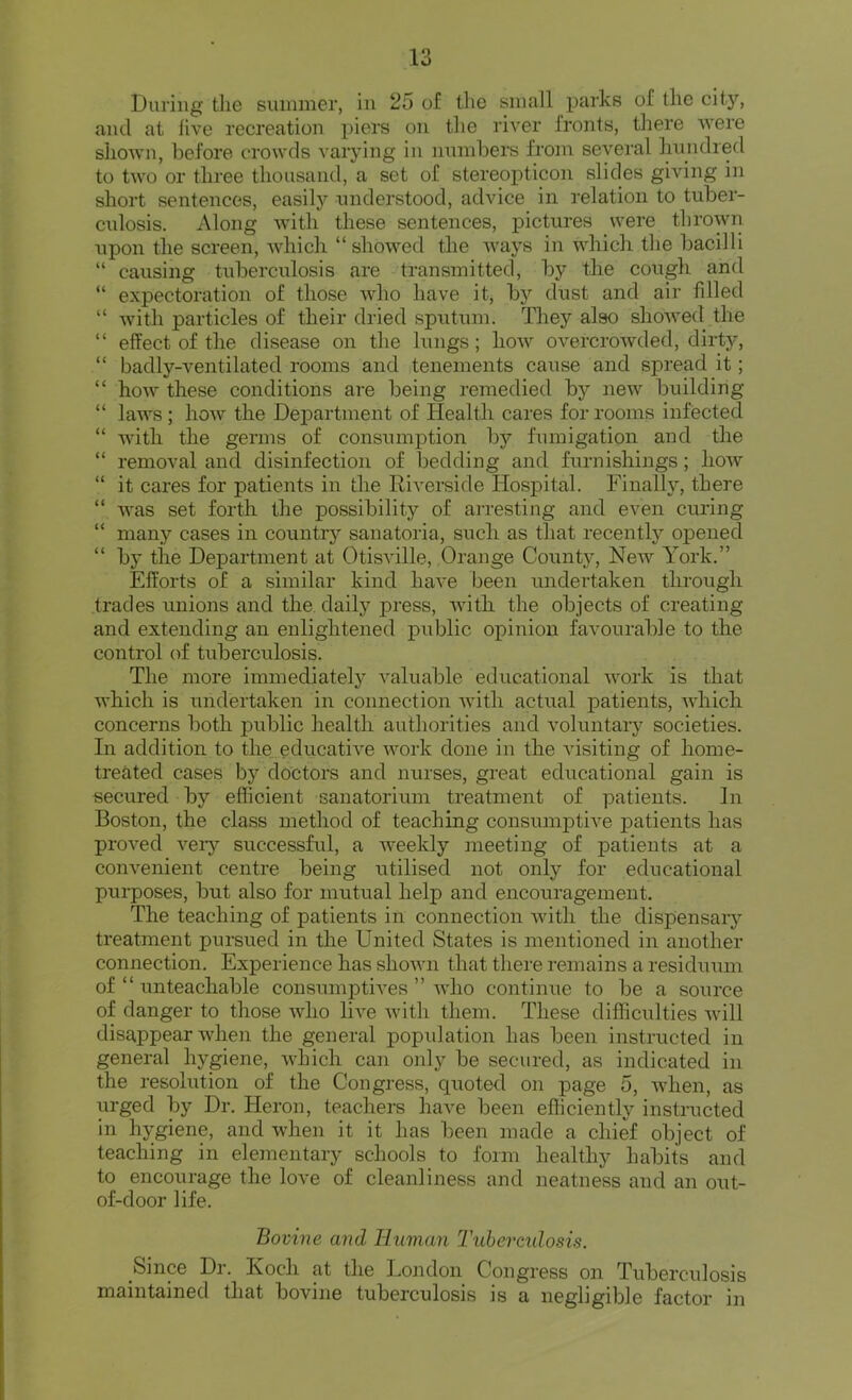 During tlie summer, in 25 of tlie small parks of the city, and at live recreation piers on the river fronts, there were shown, before crowds varying in numbers from several hundred to two or three thousand, a set of stereopticon slides giving in short sentences, easily understood, advice in relation to tuber- culosis. Along with these sentences, pictures were throwir upon the screen, which “ showed the ways in which the bacilli “ causing tuberculosis are transmitted, by the cough and “ expectoration of those who have it, bj'' dust and air fdled “ with particles of their dried sputum. They also showed the “ effect of the disease on the lungs; how overcrowded, dirty, “ badly-ventilated rooms and tenements cause and spread it; “ how these conditions are being remedied by new building “ laws; how the Department of Health cares for rooms infected “ with the germs of consumption by fumigation and the “ removal and disinfection of bedding and furnishings; how “ it cares for patients in the Riverside Hospital. Finally, there “ was set forth the possibility of arresting and even curing “ many cases in country sanatoria, such as that recently opened “ by the Department at Otisville, Orange County, New York.” Efforts of a similar kind have been undertaken through trades unions and the. daily press, with the objects of creating and extending an enlightened public opinion favourable to the control of tuberculosis. The more immediately A'aluable educational work is that Avhich is undertaken in connection with actual patients, Avhich concerns both public health authorities and voluntary societies. In addition to the.educative work done in the visiting of home- treated cases by doctors and nurses, great educational gain is secured by efficient sanatorium treatment of patients. In Boston, the class method of teaching consumptive patients has proved veiy successful, a weekly meeting of patients at a convenient centre being utilised not only for educational purposes, but also for mutual help and encouragement. The teaching of patients in connection Avith the dispensaiy treatment pursued in the United States is mentioned in another connection. Experience has shown that there remains a residuum of “ unteachable consumptHes ” AAdio continue to be a source of danger to those Avho liA^e Avith them. These difficulties Avill disappear wheji the general popidation has been instructed in general hygiene, Avhich can only be secured, as indicated in the resolution of the Congress, quoted on page 5, Avhen, as urged by Dr. Heron, teachers have been efficiently instructed in hygiene, and when it it has been made a chief object of teaching in elementary schools to form healthy habits and to encourage the love of cleanliness and neatness and an out- of-door life. Bovine and Human Tuhereidosis. Since Dr. Koch at the London Congress on Tuberculosis maintained that bovine tuberculosis is a negligible factor in