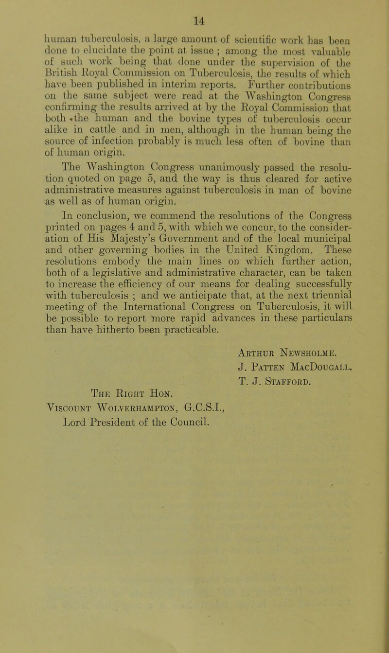 human tuberculosis, a large amount of scientific work has been done to elucidate the point at issue ; among the most valuable of sucli Avork being that done under the sxipervision of the British Hoyal Commission on Tuberculosis, the results of which have been published in interim reports. Further contributions on the same subject were read at the Washington Congress confirming the results arrived at by the Royal Commission that both *the liuman and the bovine types of tuberculosis occur alike in cattle and in men, although in the human being the source of infection probably is much less often of bovine than of human origin. The Washington Congress unanimously passed the resolu- tion quoted on page 5, and the way is thus cleared for active administrative measures against tuberculosis in man of bovine as well as of human origin. In conclusion, Ave commend the resolutions of the Congress printed on pages 4 and 5, with which Ave concur, to the consider- ation of His Majesty’s Government and of the local municipal and other governing bodies in the United Kingdom. These resolutions embod}^ the main lines on Avhich further action, both of a legislatiA^e and administrative character, can be taken to increase the efficiency of our means for dealing successfully Avith tuberculosis ; and Ave anticipate that, at the next triennial meeting of the International Congress on Tuberculosis, it Avill be possible to report more rapid advances in these particulars than have hitherto been practicable. Arthur Neavsholme. J. Patten MacDougall. T. J. Stafford. The Right Hon. Viscount Wolverhampton, G.C.S.I., Lord President of the Council.