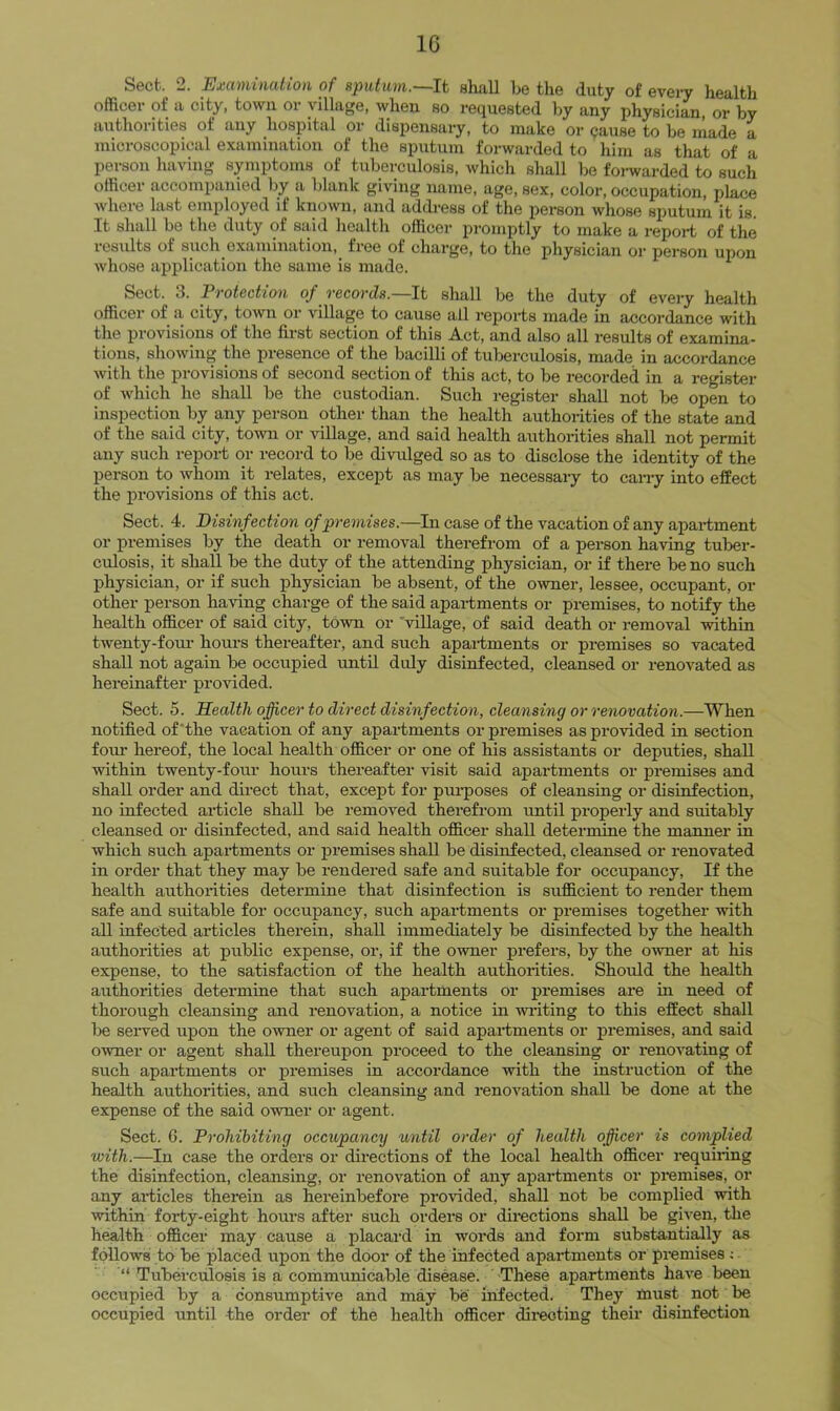 IG Sect. 2. Examination of sputiim.—lt shall be the duty of evei-y health officer of a city, town or village, when so requested by any physician, or by authorities of any hospital or dispensary, to make or cause to be made a microscopical examination of the sputum forwarded to him as that of a person having symptoms of tuberculosis, which shall be foi-warded to such officer accompanied by a blank giving name, age, sex, color, occupation, place whore last employed it known, and address ot the person whose sputum it is. It shall be the duty of said health officer promptly to make a report of the results of such examination, free of charge, to the physician or person upon whose application the same is made. Sect. 3. JPvotcct'ion of tgcoyHs,—It shall be the duty of every health officer of a city, town or village to cause all reports made in accordance with the provisions of the first section of this Act, and also all results of examina- tions, showing the presence of the bacilli of tuberculosis, made in accordance with the provisions of second section of this act, to be recorded in a register of which he shall be the custodian. Such register shall not be open to inspection by any person other than the health authorities of the state and of the said city, town or village, and said health authorities shall not permit any such report or record to be divulged so as to disclose the identity of the person to whom it relates, except as may be necessaiy to can-y into effect the provisions of this act. Sect. 4. Disinfection of premises.—In case of the vacation of any apartment or premises by the death or removal therefrom of a person having tuber- culosis, it shall be the duty of the attending physician, or if there be no such physician, or if such physician be absent, of the owner, lessee, occupant, or other person haring charge of the said apartments or premises, to notify the health officer of said city, town or 'village, of said death or removal within twenty-fom- hours thereafter, and such apartments or premises so vacated shall not again be occupied until duly disinfected, cleansed or renovated as hereinafter provided. Sect. 5. Health officer to direct disinfection, cleansing or renovation.—When notified of'the vacation of any apartments or premises as provided in section four hereof, the local health officer or one of his assistants or deputies, shall within twenty-four hours thereafter visit said apartments or premises and shall order and direct that, except for pui-poses of cleansing or disinfection, no infected article shall be removed therefrom until properly and suitably cleansed or disinfected, and said health officer shall determine the manner in which such apartments or premises shall be disinfected, cleansed or renovated in order that they may be rendered safe and suitable for occupancy. If the health authorities determine that disinfection is sufficient to render them safe and suitable for occupancy, such apartments or premises together with all infected articles therein, shall immediately be disinfected by the health authorities at public expense, or, if the owner prefers, by the owner at his expense, to the satisfaction of the health authorities. Should the health authorities determine that such apartments or premises are in need of thorough cleansing and renovation, a notice in widting to this effect shall lie seiwed upon the owner or agent of said apartments or premises, and said owner or agent shall thereupon proceed to the cleansing or renovating of such apartments or premises in accordance with the instruction of the health authorities, and such cleansing and renovation shall be done at the expense of the said owner or agent. Sect. 6. Prohibiting occupancy until order of health officer is complied with.—In case the orders or directions of the local health officer requiimg the disinfection, cleansing, or renovation of any apartments or premises, or any articles therein as hereinbefore provided, shall not be complied with within forty-eight hours after such orders or directions shall be given, the health officer may cause a placard in woiris and form substantially as follows to be placed upon the door of the infected apartments or premises Tuberculosis is a communicable disease. These apartments have been occupied by a consumptive and may be infected. They must not ^ be occupied until the order of the health officer directing their disinfection