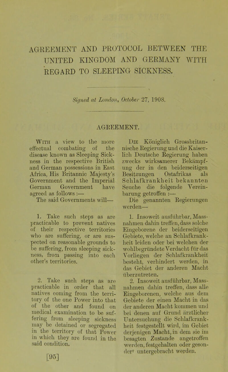 AGREEMENT AND PROTOOOL BETWEEN THE UNITED KINGDOM AND GERMANY WITH REG ARD TO SLEEPING SICKNESS. Sü/nccl at London, October 27, 1908. AGREEMENT. With a view to the more effectual combating of the disease known as Sleeping Sick- ness in the respective British and German possessions in East Africa, His Britannic Majesty’s Government and the Imperial German Government have agreed as follows :— The said Governments will— 1. Take such steps as are practicable to prevent natives of their respective territories who are suffering, or are sus- pected on reasonable grounds to be suffering, from sleeping sick- ness, from passing into each other’s territories. 2. Take such steps as are practicable in order that all natives coming from the terri- tory of the one Power into that of the other and found on medical examination to be suf- fering from sleeping sickness may be detained or segregated in the territory of that Power in which they are found in the said condition. Die Königlich Grossbritan- nische Regierung und die Kaiser- lich Deutsche Regierung haben zwecks wirksamerer Bekämpf- ung der in den beiderseitigen Besitzungen Ostafrikas als Schlafkrankheit bekannten Seuche die folgende Verein- barung getroffen :— Die genannten Regierungen werden— 1. Insoweit ausführbar, Mass- nahmen dahin treffen, dass solche Eingeborene der beiderseitigen Gebiete, welche an Schlafkrank- heit leiden oder bei welchen der wohlbegründete Verdacht für das Vorlieg'en der Schlafkrankheit besteht, verhindert werden, in das Gebiet der anderen Macht überzutreten. 2. Insoweit ausführbar, Mass- nahmen dahin treffen, dass alle Eingeborenen, welche aus dem Gobiete der einen Macht in das der anderen Macht kommen und bei denen auf Grund ärztlicher Untersuchung die Schlafkrank- heit festgestellt wird, im Gebiet derjenigen Macht, in dem sie im besagten Zustande angetroffen werden, festgehalten oder geson- dert untergebracht werden.