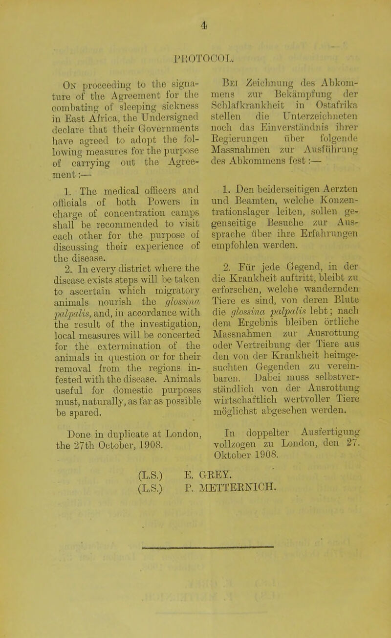 PKOTOOOL On proceeding to the signa- ture of the Agreement for tlie combating of sleeping sickness in East Africa, the Undersigned declare tbat their Governments have agreed to adopt the fol- lowing measures for the pnrpose of carrying out the Agree- ment 1. The medical officers and officials of both Powers in Charge of concentration camps shall be reeommended to visit each otlier for the pnrpose of discussing their experience of the disease. 2. In every district wliere the disease exists steps will be taken to ascertain whicli migratory animals nourish the glo&sina palpalis, and, in accordance with the result of the investigation, local measures will be concerted for the extermination of the animals in question or for their removal from the regions in- festecl with the disease. Animals useful for domestic purposes must, naturally, as far as possible be spared. Done in duplicate at London, the 27th October, 1908. Bei Zeichnung <le.s Abkom- mens zur Bekämpfung der Schlafkrankheit in Ostafrika stellen die Unterzeichneten noch das Einverständnis ihrer Regierungen über folgende Massnahmen zur Ausführung des Abkommens fest:— 1. Den beiderseitigen Aerzten und Beamten, welche Konzen- trationslager leiten, sollen ge- genseitige Besuche zur Aus- sprache über ihre Erfahrungen empfohlen werden. 2. Für jede Gegend, in der die Krankheit auftritt, bleibt zu erforschen, welche wandernden Tiere es sind, von deren Blute die glossina palpalis lebt; nach dem Ergebnis bleiben örtliche Massnahmen zur Ausrottung oder Vertreibung der Tiere aus den von der Krankheit heimge- suchten Gegenden zu verein- baren. Dabei muss selbstver- ständlich von der Ausrottung wirtschaftlich wertvoller Tiere möglichst abgesehen werden. In doppelter Ausfertigung vollzogen zu London, den 27. Oktober 1908. (L.S.) E. GREY.