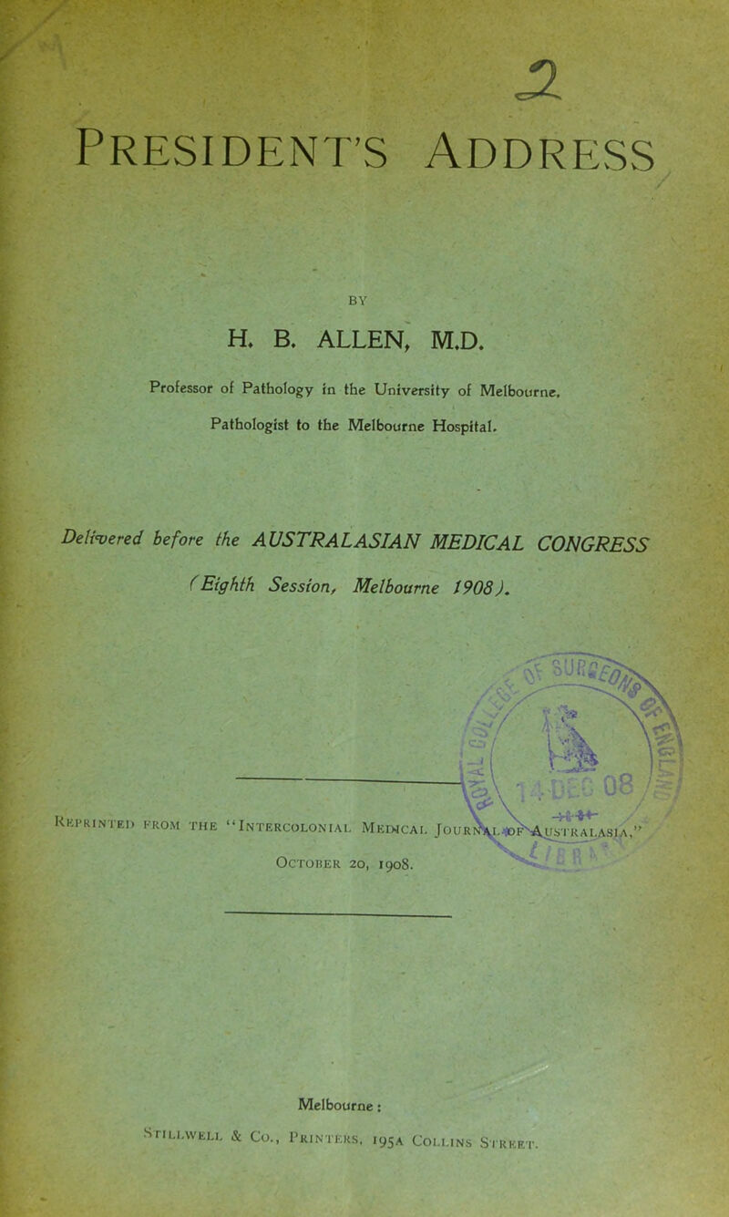 PRESIDENT’S ADDRESS BY H. B. ALLEN, M.D. Professor of Pathology in the University of Melbourne. Pathologist to the Melbourne Hospital. Delivered before the AUSTRALASIAN MEDICAL CONGRESS (Eighth Session, Melbourne 1908). Melbourne: Stillwell & Co., Printers, •95A Collins Street.