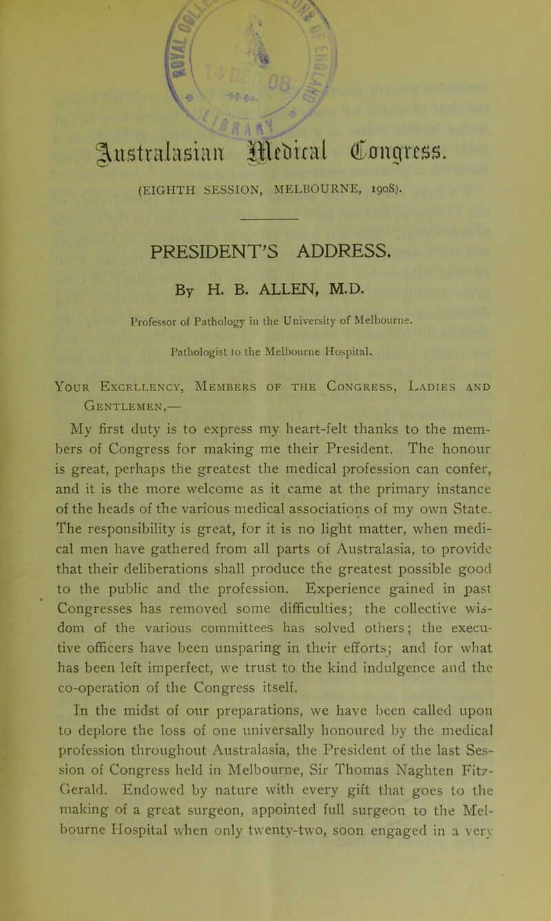 r Aft Australasian iftoual Congress. (EIGHTH SESSION, MELBOURNE, 1908). PRESIDENT’S ADDRESS. By H. B. ALLEN, M.D. Professor of Pathology in the University of Melbourne. Pathologist to the Melbourne Hospital. Your Excellency, Members of the Congress, Ladies and Gentlemen,— My first duty is to express my heart-felt thanks to the mem- bers of Congress for making me their President. The honour is great, perhaps the greatest the medical profession can confer, and it is the more welcome as it came at the primary instance of the heads of the various medical associations of my own State. The responsibility is great, for it is no light matter, when medi- cal men have gathered from all parts of Australasia, to provide that their deliberations shall produce the greatest possible good to the public and the profession. Experience gained in past Congresses has removed some difficulties; the collective wis- dom of the various committees has solved others; the execu- tive officers have been unsparing in their efforts; and for what has been left imperfect, we trust to the kind indulgence and the co-operation of the Congress itself. In the midst of our preparations, we have been called upon to deplore the loss of one universally honoured by the medical profession throughout Australasia, the President of the last Ses- sion of Congress held in Melbourne, Sir Thomas Naghten Fitz- Gerald. Endowed by nature with every gift that goes to the making of a great surgeon, appointed full surgeon to the Mel- bourne Hospital when only twenty-two, soon engaged in a very