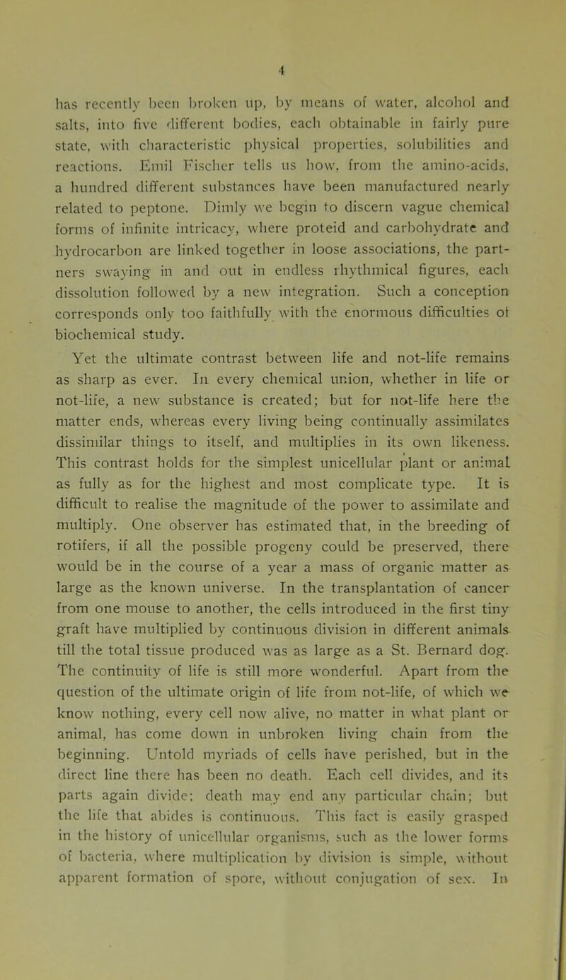 lias recently been broken up, by means of water, alcohol and salts, into five different bodies, each obtainable in fairly pure state, with characteristic physical properties, solubilities and reactions. Emil Fischer tells us how, from the amino-acids, a hundred different substances have been manufactured nearly related to peptone. Dimly we begin to discern vague chemical forms of infinite intricacy, where proteid and carbohydrate and hydrocarbon are linked together in loose associations, the part- ners swaying in and out in endless rhythmical figures, each dissolution followed by a new integration. Such a conception corresponds only too faithfully with the enormous difficulties ot biochemical study. Yet the ultimate contrast between life and not-life remains as sharp as ever. In every chemical union, whether in life or not-life, a new substance is created; but for not-life here the matter ends, whereas every living being continually assimilates dissimilar things to itself, and multiplies in its own likeness. i This contrast holds for the simplest unicellular plant or animal as fully as for the highest and most complicate type. It is difficult to realise the magnitude of the power to assimilate and multiply. One observer has estimated that, in the breeding of rotifers, if all the possible progeny could be preserved, there would be in the course of a year a mass of organic matter as large as the known universe. In the transplantation of cancer from one mouse to another, the cells introduced in the first tiny graft have multiplied by continuous division in different animals till the total tissue produced was as large as a St. Bernard dog. The continuity of life is still more wonderful. Apart from the question of the ultimate origin of life from not-life, of which we know nothing, every cell now alive, no matter in what plant or animal, has come down in unbroken living chain from the beginning. Untold myriads of cells have perished, but in the direct line there has been no death. Each cell divides, and its parts again divide; death may end any particular chain; but the life that abides is continuous. This fact is easily grasped in the history of unicellular organisms, such as the lower forms of bacteria, where multiplication by division is simple, without apparent formation of spore, without conjugation of sex. In