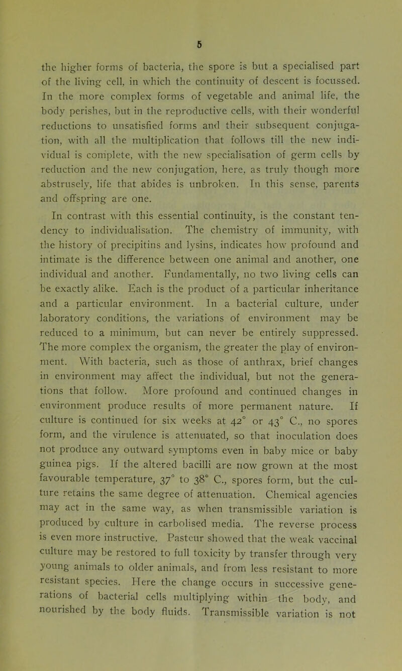 the higher forms of bacteria, the spore is but a specialised part of the living cell, in which the continuity of descent is focussed. In the more complex forms of vegetable and animal life, the body perishes, but in the reproductive cells, with their wonderful reductions to unsatisfied forms and their subsequent conjuga- tion, with all the multiplication that follows till the new indi- vidual is complete, with the new specialisation of germ cells by reduction and the new conjugation, here, as truly though more abstrusely, life that abides is unbroken. In this sense, parents and offspring are one. In contrast with this essential continuity, is the constant ten- dency to individualisation. The chemistry of immunity, with the history of precipitins and lysins, indicates how profound and intimate is the difference between one animal and another, one individual and another. Fundamentally, no two living cells can be exactly alike. Each is the product of a particular inheritance and a particular environment. In a bacterial culture, under laboratory conditions, the variations of environment may be reduced to a minimum, but can never be entirely suppressed. The more complex the organism, the greater the play of environ- ment. With bacteria, such as those of anthrax, brief changes in environment may affect the individual, but not the genera- tions that follow. More profound and continued changes in environment produce results of more permanent nature. If culture is continued for six weeks at 42° or 430 C., no spores form, and the virulence is attenuated, so that inoculation does not produce any outward symptoms even in baby mice or baby guinea pigs. If the altered bacilli are now grown at the most favourable temperature, 370 to 38° C., spores form, but the cul- ture retains the same degree of attenuation. Chemical agencies may act in the same way, as when transmissible variation is produced by culture in carbolised media. The reverse process is even more instructive. Pasteur showed that the weak vaccinal culture may be restored to full toxicity by transfer through very young animals to older animals, and from less resistant to more resistant species. Here the change occurs in successive gene- rations of bacterial cells multiplying within the body, and nourished by the body fluids. Transmissible variation is not
