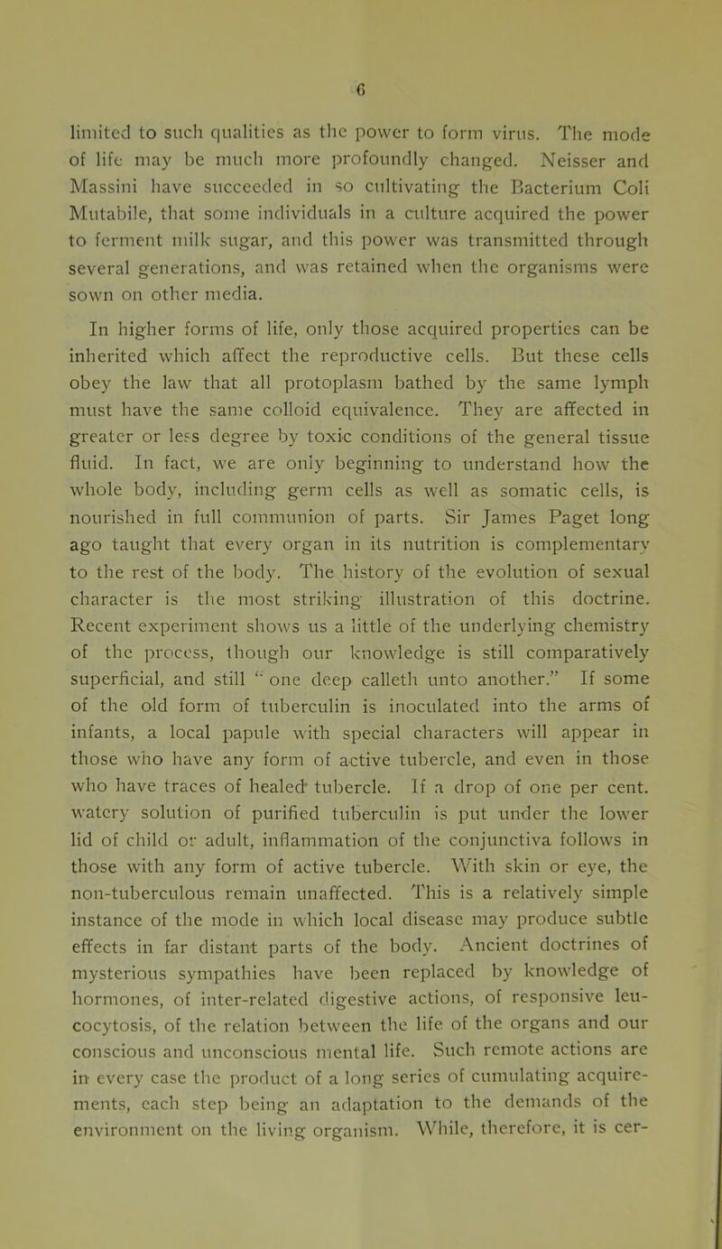 limited to such qualities as the power to form virus. The mode of life may be much more profoundly changed. Neisser and Massini have succeeded in so cultivating the Bacterium Coli Mutabile, that some individuals in a culture acquired the power to ferment milk sugar, and this power was transmitted through several generations, and was retained when the organisms were sown on other media. In higher forms of life, only those acquired properties can be inherited which affect the reproductive cells. But these cells obey the law that all protoplasm bathed by the same lymph must have the same colloid equivalence. They are affected in greater or less degree by toxic conditions of the general tissue fluid. In fact, we are only beginning to understand how the whole body, including germ cells as well as somatic cells, is nourished in full communion of parts. Sir James Paget long ago taught that every organ in its nutrition is complementary to the rest of the body. The history of the evolution of sexual character is the most striking illustration of this doctrine. Recent experiment shows us a little of the underlying chemistry of the process, though our knowledge is still comparatively superficial, and still one deep calleth unto another.” If some of the old form of tuberculin is inoculated into the arms of infants, a local papule with special characters will appear in those who have any form of active tubercle, and even in those who have traces of healed* tubercle. If a drop of one per cent, watery solution of purified tuberculin is put under the lower lid of child or adult, inflammation of the conjunctiva follows in those with any form of active tubercle. With skin or eye, the non-tuberculous remain unaffected. This is a relatively simple instance of the mode in which local disease may produce subtle effects in far distant parts of the body. Ancient doctrines of mysterious sympathies have been replaced by knowledge of hormones, of inter-related digestive actions, of responsive leu- cocytosis, of the relation between the life of the organs and our conscious and unconscious mental life. Such remote actions are in every case the product of a long series of cumulating acquire- ments, each step being an adaptation to the demands of the environment on the living organism. While, therefore, it is cer-