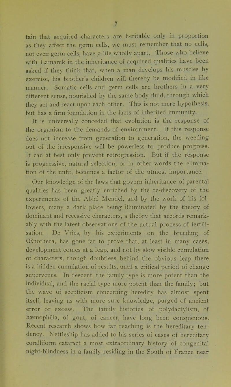 tain that acquired characters are heritable only in proportion as they affect the germ cells, we must remember that no cells, not even germ cells, have a life wholly apart. Those who believe with Lamarck in the inheritance of acquired qualities have been asked if they think that, when a man develops his muscles by exercise, his brother’s children will thereby be modified in like manner. Somatic cells and germ cells are brothers in a very different sense, nourished by the same body fluid, through which they act and react upon each other. This is not mere hypothesis, but has a firm foundation in the facts of inherited immunity. It is universally conceded that evolution is the response of the organism to the demands of environment. If this response does not increase from generation to generation, the weeding out of the irresponsive will be powerless to produce progress. It can at best only prevent retrogression. But if the response is progressive, natural selection, or in other words the elimina- tion of the unfit, becomes a factor of the utmost importance. Our knowledge of the laws that govern inheritance of parental qualities has been greatly enriched by the re-discovery of the experiments of the Abbe Mendel, and by the work of his fol- lowers, many a dark place being illuminated by the theory of dominant and recessive characters, a theory that accords remark- ably with the latest observations of the actual process of fertili- sation. De Vries, by his experiments on the breeding of CEnothera, has gone far to prove that, at least in many cases, development comes at a leap, and not by slow visible cumulation of characters, though doubtless behind the obvious leap there is a hidden cumulation of results, until a critical period of change supervenes. In descent, the family type is more potent than the individual, and the racial type more potent than the family; but the wave of scepticism concerning heredity has almost spent itself, leaving us with more sure knowledge, purged of ancient error or excess. The family histories of polydactylism, of haemophilia, of gout, of cancer, have long been conspicuous. Recent research shows how far reaching is the hereditary ten- dency. Nettleship has added to his series of cases of hereditary coralliform cataract a most extraordinary history of congenital night-blindness in a family residing in the South of France near