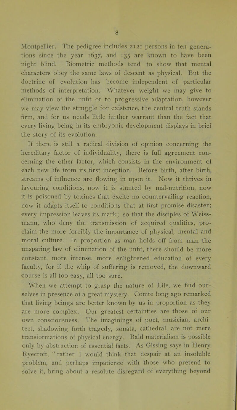 Montpellier. The pedigree includes 2121 persons in ten genera- tions since the year 1637, and 135 are known to have been night blind. Biometric methods tend to show that mental characters obey the same laws of descent as physical. But the doctrine of evolution has become independent of particular methods of interpretation. Whatever weight we may give to elimination of the unfit or to progressive adaptation, however we may view the struggle for existence, the central truth stands firm, and for us needs little further warrant than the fact that every living being in its embryonic development displays in brief the story of its evolution. If there is still a radical division of opinion concerning che hereditary factor of individuality, there is full agreement con- cerning the other factor, which consists in the environment of each new life from its first inception. Before birth, after birth, streams of influence are flowing in upon it. Now it thrives in favouring conditions, now it is stunted by mal-nutrition, now it is poisoned by toxines that excite no countervailing reaction, now it adapts itself to conditions that at first promise disaster; every impression leaves its mark; so that the disciples of Weiss- mann, who deny the transmission of acquired qualities, pro- claim the more forcibly the importance of physical, mental and moral culture. In proportion as man holds off from man the unsparing law of elimination of the unfit, there should be more constant, more intense, more enlightened education of every faculty, for if the whip of suffering is removed, the downward course is all too easy, all too sure. When we attempt to grasp the nature of Life, we find our- selves in presence of a great mystery. Comte long ago remarked that living beings are better known by us in proportion as they are more complex. Our greatest certainties are those of our own consciousness. The imaginings of poet, musician, archi- tect, shadowing forth tragedy, sonata, cathedral, are not mere transformations of physical energy. Bald materialism is possible only by abstraction of essentia! facts. As Gissing says in Henry Ryecroft, “ rather l would think that despair at an insoluble problem, and perhaps impatience with those who pretend to solve it, bring about a resolute disregard of everything beyond