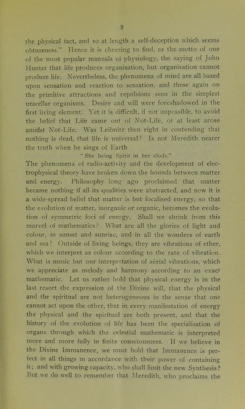 the physical fact, and so at length a self-deception which seems obtuseness.” Hence it is cheering to find, as the motto of one of the most popular manuals oi physiology, the saying of John Hunter that life produces organisation, but organisation cannot produce life. Nevertheless, the phenomena of mind are all based upon sensation and reaction to sensation, and these again on the primitive attractions and repulsions seen in the simplest unicellar organisms. Desire and will were foreshadowed in the first living element. Yet it is difficult, if not impossible, to avoid the belief that Life came out of Not-Life, or at least arose amidst Not-Life. Was Leibnitz then right in contending that nothing is dead, that life is universal? Is not Meredith nearer the truth when he sings of Earth “ She being Spirit in her clods.” The phenomena of radio-activity and the development of elec- trophysical theory have broken down the bounds between matter and energy. Philosophy long ago proclaimed that matter became nothing if all its qualities were abstracted, and now it is a wide-spread belief that matter is but focalised energy, so that the evolution of matter, inorganic or organic, becomes the evolu- tion of symmetric foci of energy. Shall we shrink from this marvel of mathematics? What are all the glories of light and colour, in sunset and sunrise, and in all the wonders of earth and sea? Outside of living beings, they are vibrations of ether, which we interpret as colour according to the rate of vibration. What is music but our interpretation of aerial vibrations, which we appreciate as melody and harmony according to an exact mathematic. Let us rather hold that physical energy is in the last resort the expression of the Divine will, that the physical and the spiritual are not heterogeneous in the sense that one cannot act upon the other, that in every manifestation of energy the physical and the spiritual are both present, and that the history of the evolution of life has been the specialisation of organs through which the celestial mathematic is interpreted more and more fully in finite consciousness. If we believe in the Divine Immanence, we must hold that Immanence is per- fect in all things in accordance with their power of containing it; and with growing capacity, who shall limit the new Synthesis? Put we do well to remember that Meredith, who proclaims the
