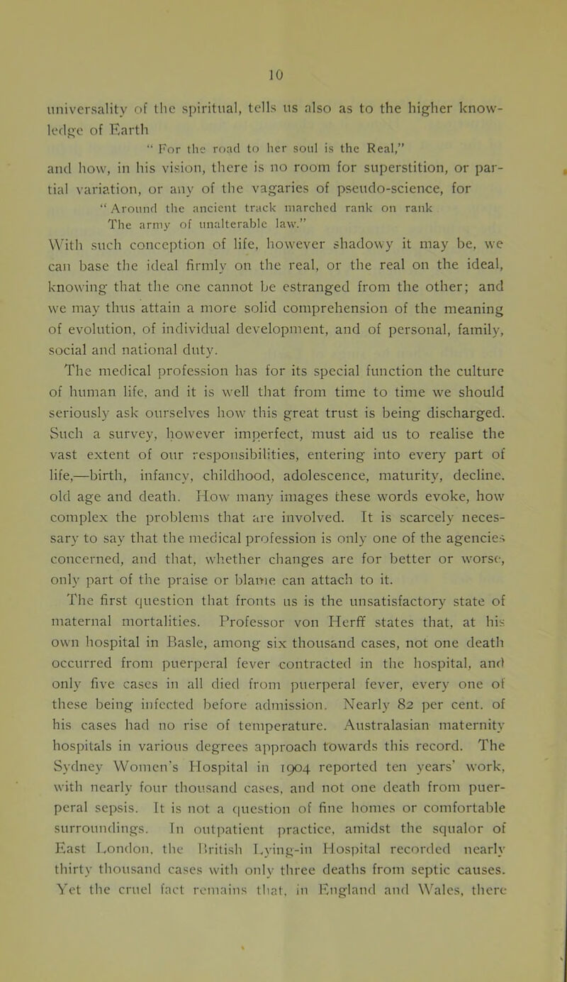 universality of the spiritual, tells us also as to the higher know- ledge of Earth “ For the road to her soul is the Real,” and how, in his vision, there is no room for superstition, or par- tial variation, or any of the vagaries of pseudo-science, for “ Around tire ancient track marched rank on rank The arnry of unalterable law.” With such conception of life, however shadowy it may be, we can base the ideal firmly on the real, or the real on the ideal, knowing that the one cannot be estranged from the other; and we may thus attain a more solid comprehension of the meaning of evolution, of individual development, and of personal, family, social and national duty. The medical profession has for its special function the culture of human life, and it is wrell that from time to time we should seriously ask ourselves how this great trust is being discharged. Such a survey, however imperfect, must aid us to realise the vast extent of our responsibilities, entering into every part of life,—birth, infancy, childhood, adolescence, maturity, decline, old age and death. How many images these words evoke, how complex the problems that are involved. It is scarcely neces- sary to say that the medical profession is only one of the agencies concerned, and that, whether changes are for better or worse, only part of the praise or blame can attach to it. The first question that fronts us is the unsatisfactory state of maternal mortalities. Professor von Herfif states that, at his own hospital in Basle, among six thousand cases, not one death occurred from puerperal fever contracted in the hospital, and only five cases in all died from puerperal fever, every one of these being infected before admission. Nearly 82 per cent, of his cases had no rise of temperature. Australasian maternity hospitals in various degrees approach towards this record. The Sydney Women's Hospital in 1904 reported ten years' work, with nearly four thousand cases, and not one death from puer- peral sepsis. It is not a question of fine homes or comfortable surroundings. In outpatient practice, amidst the squalor of East London, the British Lying-in Hospital recorded nearly thirty thousand cases with only three deaths from septic causes. Yet the cruel fact remains that, in England and Wales, there