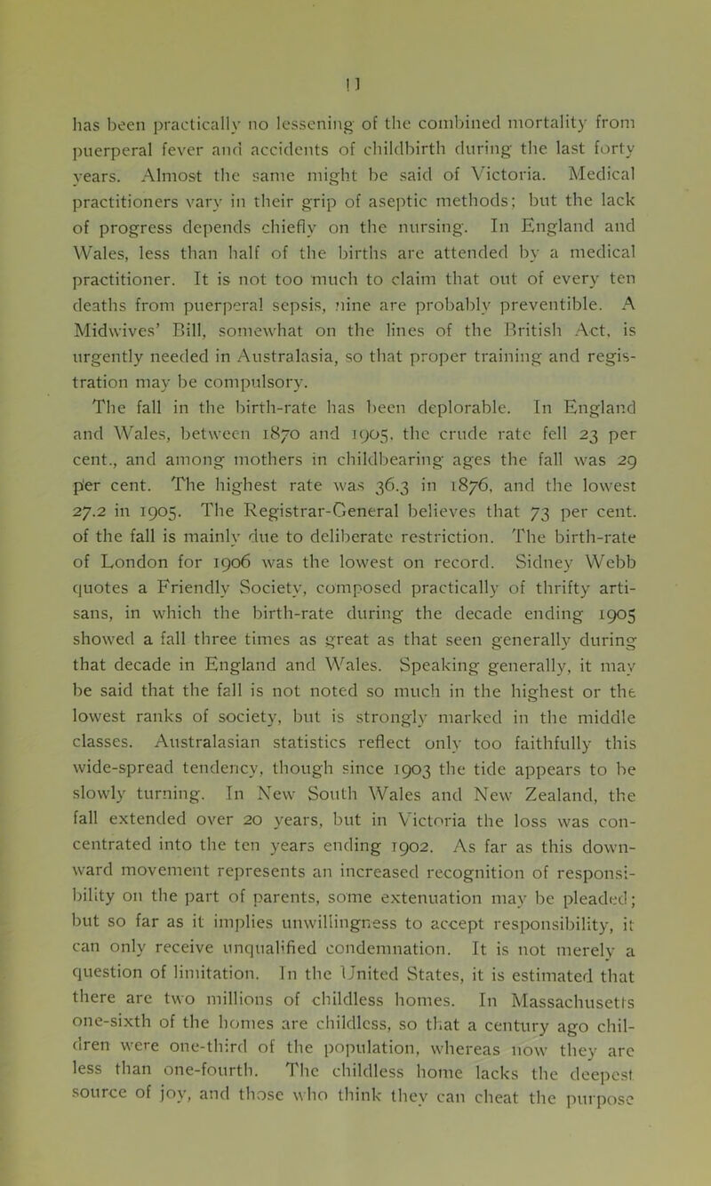 puerperal fever and accidents of childbirth during the last forty years. Almost the same might be said of Victoria. Medical practitioners vary in their grip of aseptic methods; but the lack of progress depends chiefly on the nursing. In England and Wales, less than half of the births are attended by a medical practitioner. It is not too much to claim that out of every ten deaths from puerperal sepsis, nine are probably preventible. A Midwives’ Bill, somewhat on the lines of the British Act. is urgently needed in Australasia, so that proper training and regis- tration may be compulsory. The fall in the birth-rate has been deplorable. In England and Wales, between 1870 and 1905. the crude rate fell 23 per cent., and among mothers in childbearing ages the fall was 29 p'er cent. The highest rate was 36.3 in 1876, and the lowest 27.2 in 1905. The Registrar-General believes that 73 per cent, of the fall is mainly due to deliberate restriction. The birth-rate of London for 1906 was the lowest on record. Sidney Webb quotes a Friendly Society, composed practically of thrifty arti- sans, in which the birth-rate during the decade ending 1905 showed a fall three times as great as that seen generally during that decade in England and Wales. Speaking generally, it may be said that the fall is not noted so much in the highest or the lowest ranks of society, but is strongly marked in the middle classes. Australasian statistics reflect only too faithfully this wide-spread tendency, though since 1903 the tide appears to be slowly turning. In New South Wales and New Zealand, the fall extended over 20 years, but in Victoria the loss was con- centrated into the ten years ending T902. As far as this down- ward movement represents an increased recognition of responsi- bility on the part of parents, some extenuation may be pleaded; but so far as it implies unwillingness to accept responsibility, it can only receive unqualified condemnation. It is not merely a question of limitation. In the United States, it is estimated that there are two millions of childless homes. In Massachusetts one-sixth of the homes are childless, so that a century ago chil- dren were one-third of the population, whereas now they are less than one-fourth. T he childless home lacks the deepest source of joy, and those who think they can cheat the purpose