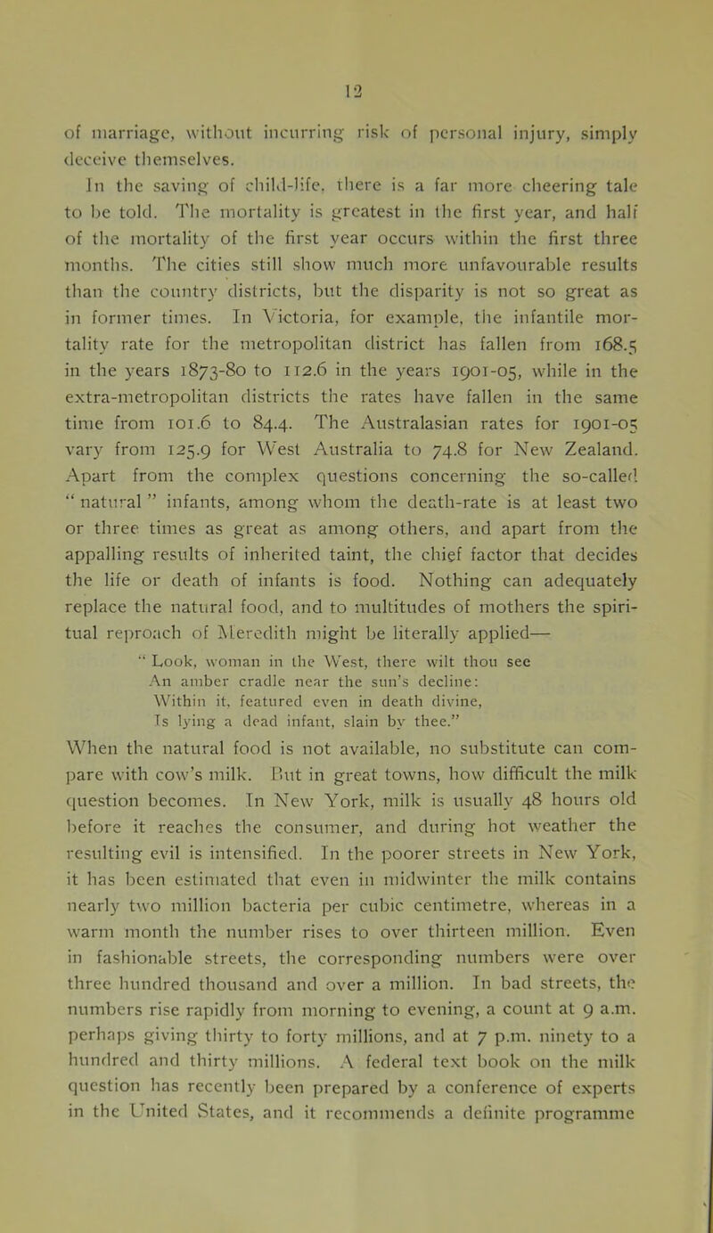 of marriage, without incurring risk of personal injury, simply deceive themselves. In the saving of child-life, there is a far more cheering tale to be told. The mortality is greatest in the first year, and half of the mortality of the first year occurs within the first three months. The cities still show much more unfavourable results than the country districts, but the disparity is not so great as in former times. In Victoria, for example, the infantile mor- tality rate for the metropolitan district has fallen from 168.5 in the years 1873-80 to 112.6 in the years 1901-05, while in the extra-metropolitan districts the rates have fallen in the same time from 101.6 to 84.4. The Australasian rates for 1901-05 vary from 125.9 f°r West Australia to 74.8 for New Zealand. Apart from the complex questions concerning the so-called. “ natural ” infants, among whom the death-rate is at least two or three times as great as among others, and apart from the appalling results of inherited taint, the chief factor that decides the life or death of infants is food. Nothing can adequately replace the natural food, and to multitudes of mothers the spiri- tual reproach of Meredith might be literally applied— “ Look, woman in the West, there wilt thou see An amber cradle near the sun’s decline: Within it, featured even in death divine, Is lying a dead infant, slain by thee.” When the natural food is not available, no substitute can com- pare with cow’s milk. But in great towns, how difficult the milk question becomes. In New York, milk is usually 48 hours old before it reaches the consumer, and during hot weather the resulting evil is intensified. In the poorer streets in New York, it has been estimated that even in midwinter the milk contains nearly two million bacteria per cubic centimetre, whereas in a warm month the number rises to over thirteen million. Even in fashionable streets, the corresponding numbers were over three hundred thousand and over a million. In bad streets, the numbers rise rapidly from morning to evening, a count at 9 a.m. perhaps giving thirty to forty millions, and at 7 p.m. ninety to a hundred and thirty millions. A federal text book on the milk question has recently been prepared by a conference of experts in the United States, and it recommends a definite programme