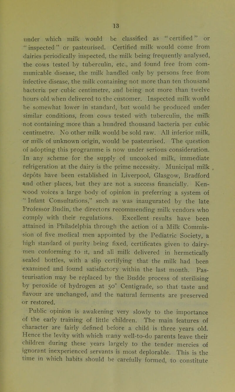 under which milk would be classified as “ certified ” or “ inspected ” or pasteurised. Certified milk would come from dairies periodically inspected, the milk being frequently analysed, the cows tested by tuberculin, etc., and found free from com- municable disease, the milk handled only by persons free from infective disease, the milk containing not more than ten thousand bacteria per cubic centimetre, and being not more than twelve hours old when delivered to the customer. Inspected milk would be somewhat lower in standard, but would be produced under similar conditions, from cow's tested with tuberculin, the milk not containing more than a hundred thousand bacteria per cubic centimetre. No other milk would be sold raw'. All inferior milk, or milk of unknown origin, would be pasteurised. The question of adopting this programme is now under serious consideration. In any scheme for the supply of uncooked milk, immediate refrigeration at the dairy is the prime necessity. Municipal milk depots have been established in Liverpool, Glasgow, Bradford and other places, but they are not a success financially. Ken- wood voices a large body of opinion in preferring a system of “ Infant Consultations,” such as was inaugurated by the late Professor Budin, the directors recommending milk vendors who comply with their regulations. Excellent results have been attained in Philadelphia through the action of a Milk Commis- sion of five medical men appointed by the Pediatric Society, a high standard of purity being fixed, certificates given to dairy- men conforming to it, and all milk delivered in hermetically sealed bottles, with a slip certifying that the milk had been examined and found satisfactory within the last month. Pas- teurisation may be replaced by the Budde process of sterilising by peroxide of hydrogen at 50° Centigrade, so that taste and flavour are unchanged, and the natural ferments are preserved or restored. Public opinion is awakening very slowly to the importance of the early training of little children. The main features of character are fairly defined before a child is three years old. Hence the levity with which many v'ell-to-do parents leave their children during these years largely to the tender mercies of ignorant inexperienced servants is most deplorable. This is the time in which habits should be carefully formed, to constitute