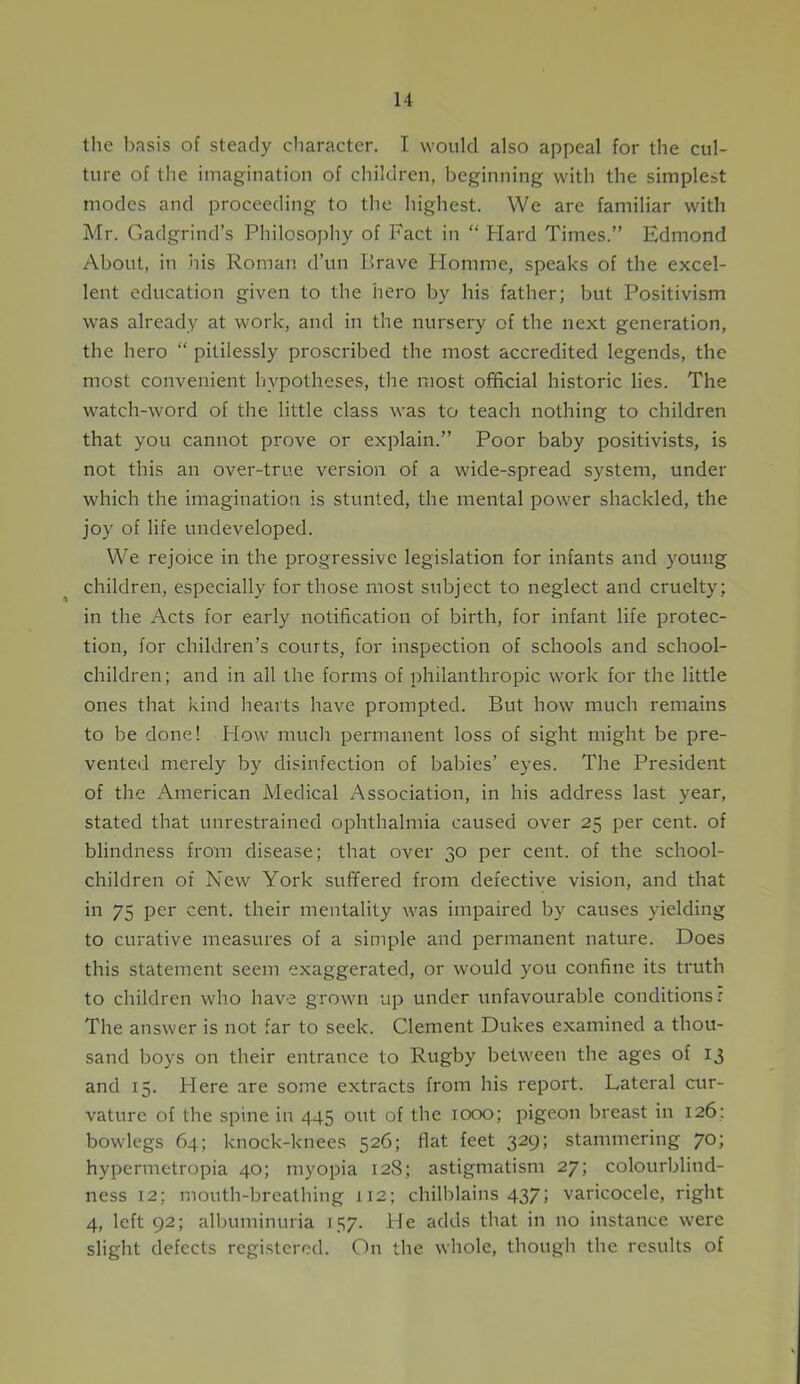the basis of steady character. I would also appeal for the cul- ture of the imagination of children, beginning with the simplest modes and proceeding to the highest. We are familiar with Mr. Gadgrind’s Philosophy of Fact in “ Plard Times.” Edmond About, in his Roman d’un Brave Homme, speaks of the excel- lent education given to the hero by his father; but Positivism was already at work, and in the nursery of the next generation, the hero “ pitilessly proscribed the most accredited legends, the most convenient hypotheses, the most official historic lies. The watch-word of the little class was to teach nothing to children that you cannot prove or explain.” Poor baby positivists, is not this an over-true version of a wide-spread system, under which the imagination is stunted, the mental power shackled, the joy of life undeveloped. We rejoice in the progressive legislation for infants and young children, especially for those most subject to neglect and cruelty; in the Acts for early notification of birth, for infant life protec- tion, for children’s courts, for inspection of schools and school- children; and in all the forms of philanthropic work for the little ones that kind hearts have prompted. But how much remains to be done! Plow much permanent loss of sight might be pre- vented merely by disinfection of babies’ eyes. The President of the American Medical Association, in his address last year, stated that unrestrained ophthalmia caused over 25 per cent, of blindness from disease; that over 30 per cent, of the school- children of New York suffered from defective vision, and that in 75 per cent, their mentality was impaired by causes yielding to curative measures of a simple and permanent nature. Does this statement seem exaggerated, or would you confine its truth to children who have grown up under unfavourable conditions: The answer is not far to seek. Clement Dukes examined a thou- sand boys on their entrance to Rugby between the ages of 13 and 15. Here are some extracts from his report. Lateral cur- vature of the spine in 445 out of the 1000; pigeon breast in 126: bowlegs 64; knock-knees 526; flat feet 329; stammering 70; hypermetropia 40; myopia 128; astigmatism 27; colourblind- ness 12; mouth-breathing 112; chilblains 437; varicocele, right 4, left 92; albuminuria 157. Pie adds that in no instance were slight defects registered. On the whole, though the results of