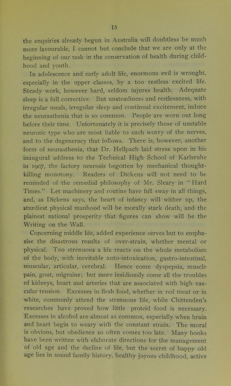 the enquiries already begun in Australia will doubtless be much more favourable, I cannot but conclude that we are only at the beginning of our task in the conservation of health during child- hood and youth. In adolescence and early adult life, enormous evil is wrought, especially in the upper classes, by a too restless excited life. Steady work, however hard, seldom injures health. Adequate sleep is a full corrective. But unsteadiness and restlessness, with irregular meals, irregular sleep and continual excitement, induce the neurasthenia that is so common. People are worn out long before their time. Unfortunately it is precisely those of unstable neurotic type who are most liable to such worry of the nerves, and to the degeneracy that follows. There is, however, another form of neurasthenia, that Dr. Hellpach laid stress upon in his inaugural address to the Technical High School of Karlsruhe in 1907, the factory neurosis begotten by mechanical thought- killing monotony. Readers of Dickens will not need to be reminded of the remedial philosophy of Mr. Sleary in “ Hard Times.” Let machinery and routine have full sway in all things, and, as Dickens says, the heart of infancy will wither up, the sturdiest physical manhood will be morally stark death, and the plainest national prosperity that figures can show will be the Writing on the Wall. Concerning middle life, added experience serves but to empha- sise the disastrous results of over-strain, whether mental or physical. Too strenuous a life reacts on the whole metabolism of the body, with inevitable auto-intoxication, gastro-intestinal, muscular, articular, cerebral. Hence come dyspepsia, muscle pain, gout, migraine; but more insidiously come all the troubles of kidneys, heart and arteries that are associated with high vas- cular tension. Excesses in flesh food, whether in red meat or in white, commonly attend the strenuous life, while Chittenden’s researches have proved how little proteid food is necessary. Excesses in alcohol are almost as common, especially when brain and heart begin to weary with the constant strain. The moral is obvious, but obedience so often comes too late. Many books have been written with elaborate directions for the management of old age and the decline of life, but the secret of happy old age lies in sound family history, healthy joyous childhood, active