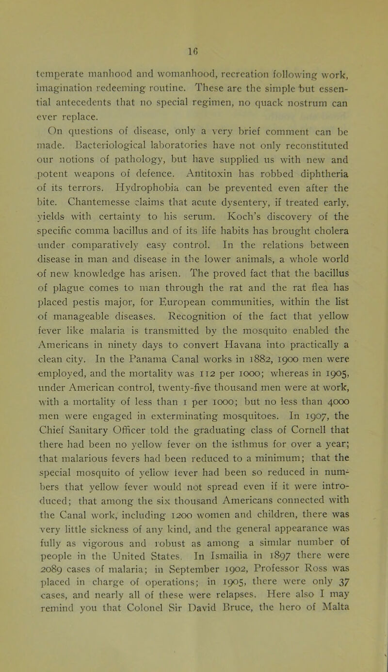 temperate manhood and womanhood, recreation following work, imagination redeeming routine. These are the simple but essen- tial antecedents that no special regimen, no quack nostrum can ever replace. On questions of disease, only a very brief comment can be made. Bacteriological laboratories have not only reconstituted our notions of pathology, but have supplied us with new and potent weapons of defence. Antitoxin has robbed diphtheria of its terrors. Hydrophobia can be prevented even after the bite. Chantemesse claims that acute dysentery, if treated early, yields with certainty to his serum. Koch's discovery of the specific comma bacillus and of its life habits has brought cholera under comparatively easy control. In the relations between disease in man and disease in the lower animals, a whole world of new knowledge has arisen. The proved fact that the bacillus of plague comes to man through the rat and the rat flea has placed pestis major, for European communities, within the list of manageable diseases. Recognition of the fact that yellow fever like malaria is transmitted by the mosquito enabled the Americans in ninety days to convert Havana into practically a clean city. In the Panama Canal works in 1882, 1900 men were employed, and the mortality was 112 per 1000; whereas in 1905, under American control, twenty-five thousand men were at work, with a mortality of less than 1 per 1000; but no less than 4000 men were engaged in exterminating mosquitoes. In 1907, the Chief Sanitary Officer told the graduating class of Cornell that there had been no yellow fever on the isthmus for over a year; that malarious fevers had been reduced to a minimum; that the special mosquito of yellow lever had been so reduced in num- bers that yellow fever would not spread even if it were intro- duced; that among the six thousand Americans connected with the Canal work, including 1200 women and children, there was very little sickness of any kind, and the general appearance was fully as vigorous and robust as among a similar number of people in the United States. In Ismailia in 1897 there were 2089 cases of malaria; in September 1902, Professor Ross was placed in charge of operations; in 1905, there were only 37 cases, and nearly all of these were relapses. Here also I may remind you that Colonel Sir David Bruce, the hero of Malta