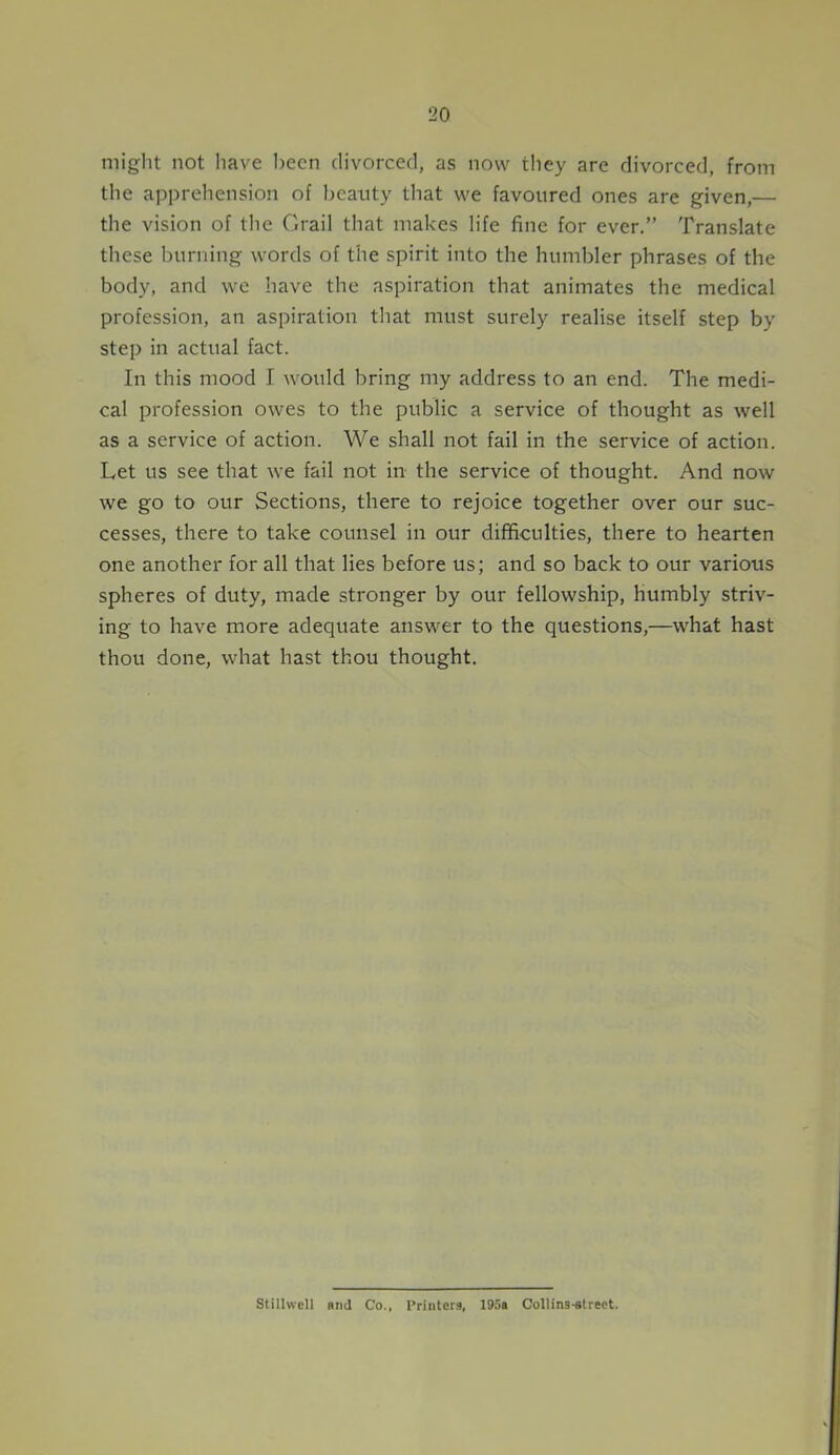 might not have been divorced, as now they are divorced, from the apprehension of beauty that we favoured ones are given,— the vision of the Grail that makes life fine for ever.” Translate these burning words of the spirit into the humbler phrases of the body, and we have the aspiration that animates the medical profession, an aspiration that must surely realise itself step by step in actual fact. In this mood I would bring my address to an end. The medi- cal profession owes to the public a service of thought as well as a service of action. We shall not fail in the service of action. Let us see that we fail not in the service of thought. And now we go to our Sections, there to rejoice together over our suc- cesses, there to take counsel in our difficulties, there to hearten one another for all that lies before us; and so back to our various spheres of duty, made stronger by our fellowship, humbly striv- ing to have more adequate answer to the questions,—what hast thou done, what hast thou thought. Stillwell and Co., Printers, 195a Collins-street.