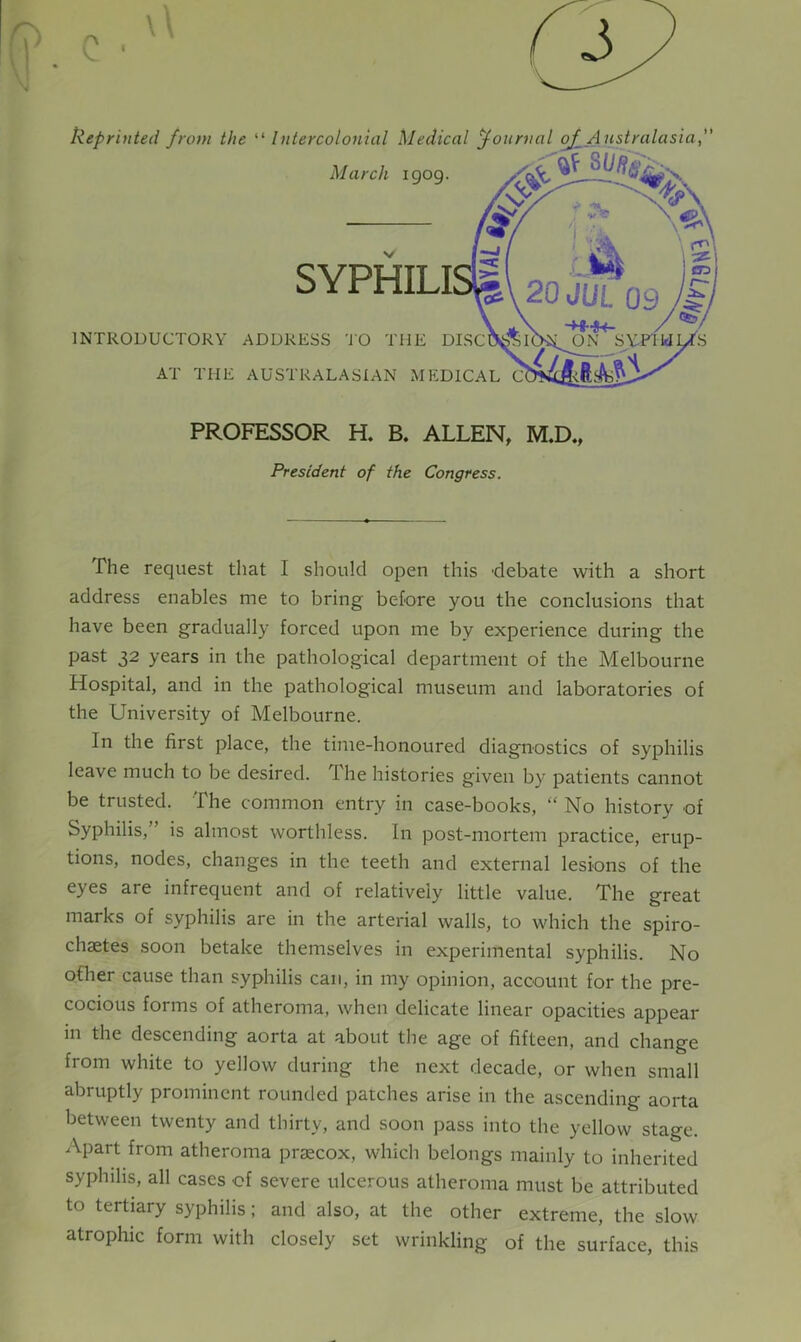 Reprinted from the “ Intercolonial Medical Journal oJ_ Australasia,” March igog. INTRODUCTORY ADDRESS TO THE DISC AT THE AUSTRALASIAN MEDICAL C V •- C7J 20 JUL 09 PROFESSOR H. B. ALLEN, M.D., President of the Congress. The request that I should open this 'debate with a short address enables me to bring before you the conclusions that have been gradually forced upon me by experience during the past 32 years in the pathological department of the Melbourne Hospital, and in the pathological museum and laboratories of the University of Melbourne. In the first place, the time-honoured diagnostics of syphilis leave much to be desired. The histories given by patients cannot be trusted. The common entry in case-books, “ No history of Syphilis, ’ is almost worthless. In post-mortem practice, erup- tions, nodes, changes in the teeth and external lesions of the eyes are infrequent and of relatively little value. The great marks of syphilis are in the arterial walls, to which the spiro- chastes soon betake themselves in experimental syphilis. No other cause than syphilis can, in my opinion, account for the pre- cocious forms of atheroma, when delicate linear opacities appear in the descending aorta at about the age of fifteen, and change from white to yellow during the next decade, or when small abruptly prominent rounded patches arise in the ascending aorta between twenty and thirty, and soon pass into the yellow stage. Apart from atheroma praecox, which belongs mainly to inherited syphilis, all cases of severe ulcerous atheroma must be attributed to tertiary syphilis; and also, at the other extreme, the slow atrophic form with closely set wrinkling of the surface, this