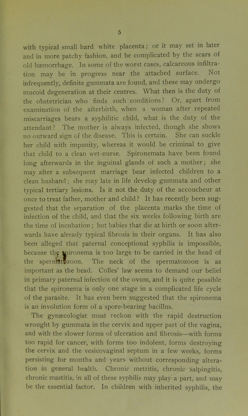 with typical small hard white placenta; or it may set in later and in more patchy fashion, and be complicated by the scars of old haemorrhage. In some of the worst cases, calcareous infiltra- tion may be in progress near the attached surface. Not infrequently, definite gummata are found, and these may undergo mucoid degeneration at their centres. What then is the duty of the obstetrician who finds such conditions? Or, apart from examination of the afterbirth, when a woman after repeated miscarriages bears a syphilitic child, what is the duty of the attendant? The mother is always infected, though she shows no outward sisrn of the disease. This is certain. She can suckle her child with impunity, whereas it would be criminal to give that child to a clean wet-nurse. Spironemata have been found long afterwards in the inguinal glands of such a mother; she may after a subsequent marriage bear infected children to a clean husband; she may late in life develop gummata and other typical tertiary lesions. Is it not the duty of the accoucheur at once to treat father, mother and child ? It has recently been sug- gested that the separation of the placenta marks the time of infection of the child, and that the six weeks following birth are the time of incubation ; but babies that die at birth or soon after- wards have already typical fibrosis in their organs. It has also been alleged that paternal conceptional syphilis is impossible, because the ttnronema is too large to be carried in the head of the sperntftrozoon. The neck of the spermatozoon is as important as the head. Colies’ law seems to demand our belief in primary paternal infection of the ovum, and it is quite possible that the spironema is only one stage in a complicated life cycle of the parasite. It has even been suggested that the spironema is an involution form of a spore-bearing bacillus. The gynaecologist must reckon with the rapid destruction wrought by gummata in the cervix and upper part of the vagina, and with the slower forms of ulceration and fibrosis—with forms too rapid for cancer, with forms too indolent, forms destroying the cervix and the vesicovaginal septum in a few weeks, forms persisting for months and years without corresponding altera- tion in general health. Chronic metritis, chronic salpingitis, chronic mastitis, in all of these syphilis may play a part, and may be the essential factor. In children with inherited syphilis, the