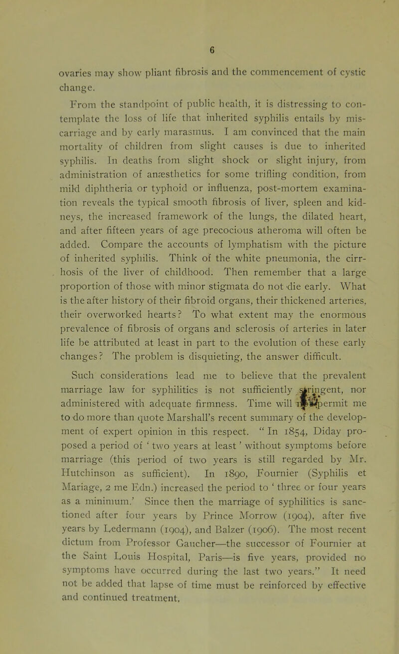 ovaries may show pliant fibrosis and the commencement of cystic change. From the standpoint of public health, it is distressing to con- template the loss of life that inherited syphilis entails by mis- carriage and by early marasmus. I am convinced that the main mortality of children from slight causes is due to inherited syphilis. In deaths from slight shock or slight injury, from administration of anaesthetics for some trifling condition, from mild diphtheria or typhoid or influenza, post-mortem examina- tion reveals the typical smooth fibrosis of liver, spleen and kid- neys, the increased framework of the lungs, the dilated heart, and after fifteen years of age precocious atheroma will often be added. Compare the accounts of lymphatism with the picture of inherited syphilis. Think of the white pneumonia, the cirr- hosis of the liver of childhood. Then remember that a large proportion of those with minor stigmata do not die early. What is the after history of their fibroid organs, their thickened arteries, their overworked hearts? To what extent may the enormous prevalence of fibrosis of organs and sclerosis of arteries in later life be attributed at least in part to the evolution of these early changes? The problem is disquieting, the answer difficult. Such considerations lead me to believe that the prevalent marriage law for syphilitics is not sufficiently stringent, nor administered with adequate firmness. Time will iy&(permit me to do more than quote Marshall’s recent summary of the develop- ment of expert opinion in this respect. “ In 1854, Diday pro- posed a period of ‘ two years at least ’ without symptoms before marriage (this period of two years is still regarded by Mr. Hutchinson as sufficient). In 1890, Fournier (Syphilis et Mariage, 2 me Edn.) increased the period to ‘ three or four years as a minimum.’ Since then the marriage of syphilitics is sanc- tioned after four years by Prince Morrow (1904), after five years by Ledermann (1904), and Balzer (1906). The most recent dictum from Professor Gaucher—the successor of Fournier at the Saint Louis Hospital, Paris—is five years, provided no symptoms have occurred during the last two years.” It need not be added that lapse of time must be reinforced by effective and continued treatment.
