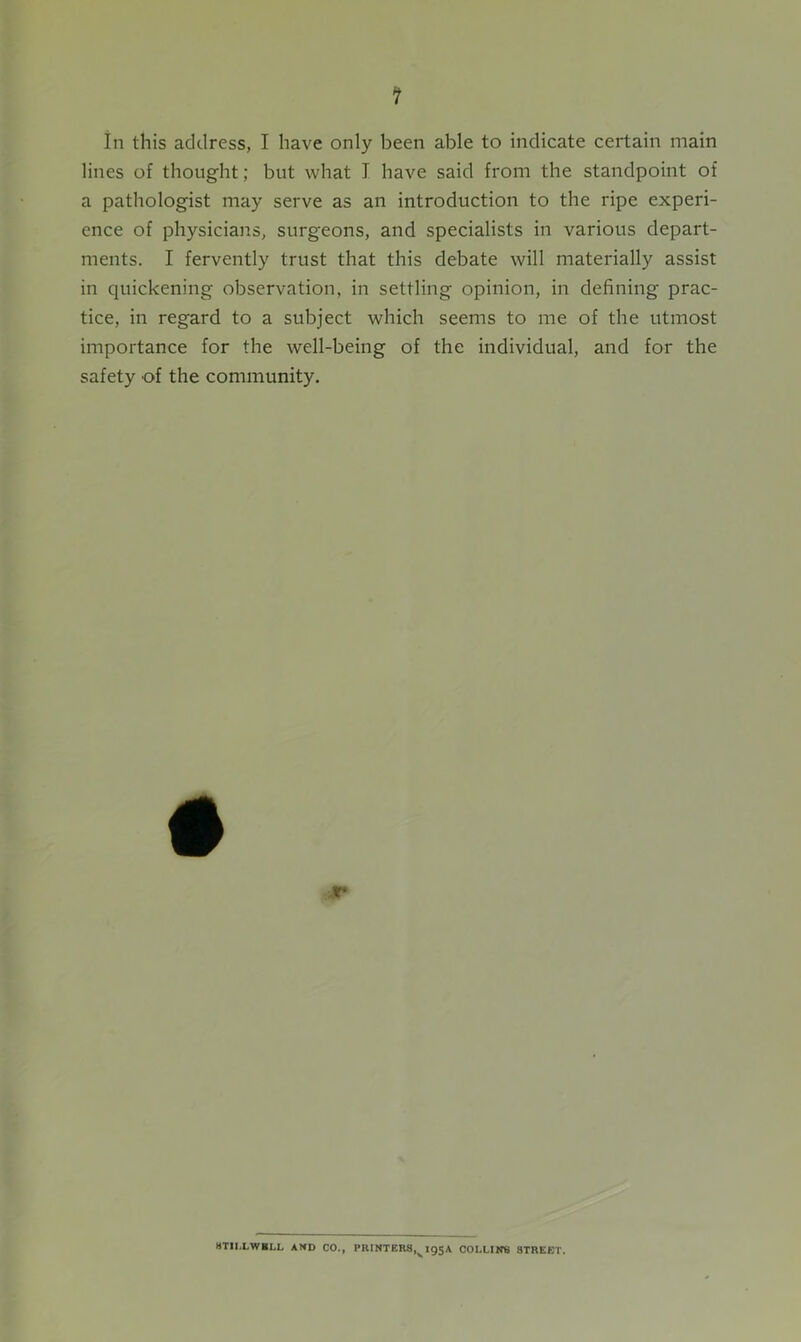 in this address, I have only been able to indicate certain main lines of thought; but what I have said from the standpoint of a pathologist may serve as an introduction to the ripe experi- ence of physicians, surgeons, and specialists in various depart- ments. I fervently trust that this debate will materially assist in quickening observation, in settling opinion, in defining prac- tice, in regard to a subject which seems to me of the utmost importance for the well-being of the individual, and for the safety of the community. 4T HTII.LWBLL AND CO., PlUNTERS,v 195A COLLINS STREET.