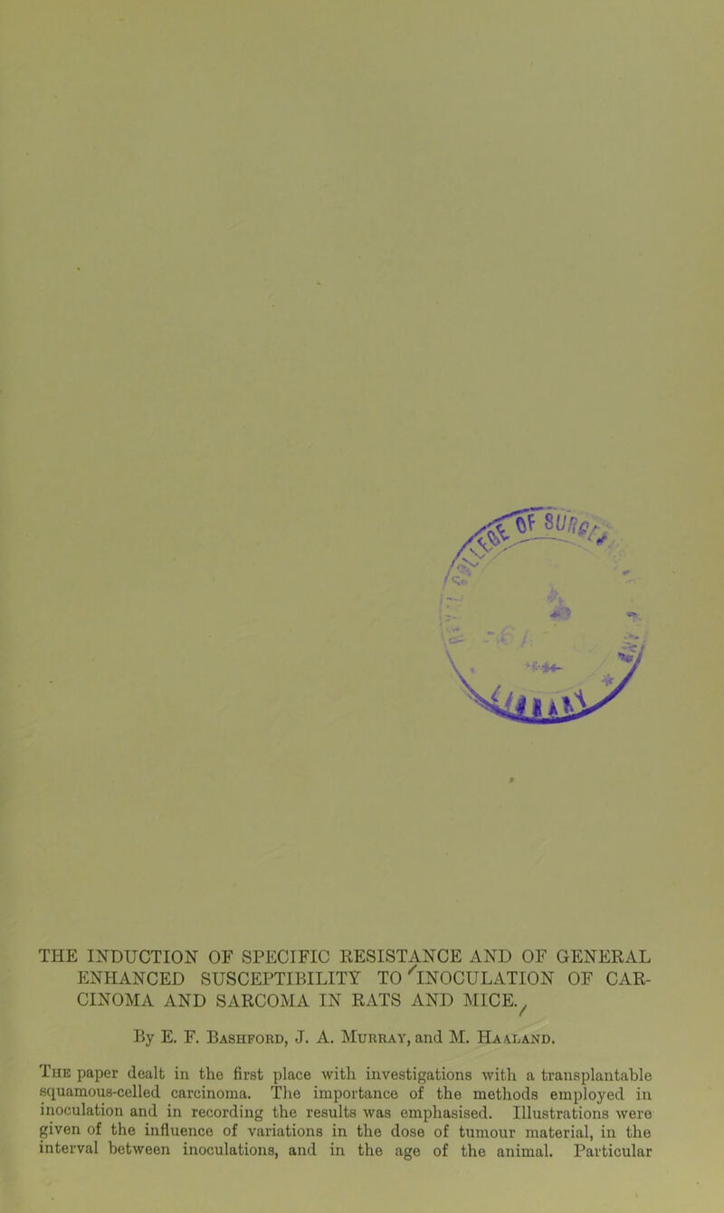THE INDUCTION OF SPECIFIC RESISTANCE AND OF GENERAL ENHANCED SUSCEPTIBILITY TO ^INOCULATION OF CAR- CINOMA AND SARCOMA IN RATS AND MICE. By E. F. Bashford, J. A. Murray, and M. Ha aland. Tiie paper dealt in the first place with investigations with a transplantable squamous-celled carcinoma. The importance of the methods employed in inoculation and in recording the results was emphasised. Illustrations were given of the influence of variations in the dose of tumour material, in the interval between inoculations, and in the age of the animal. Particular