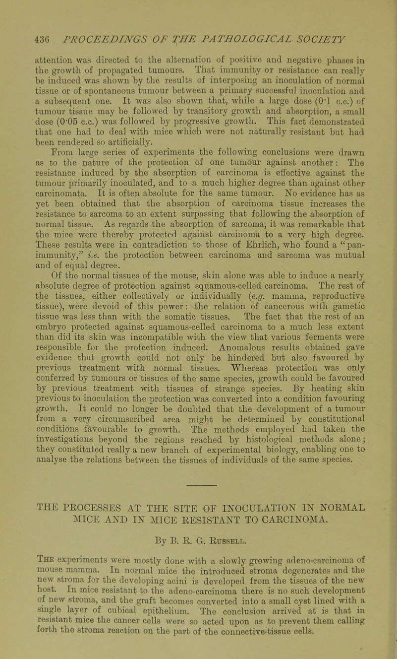 attention was directed to the alternation of positive and negative phases in the growth of propagated tumours. That immunity or resistance can really be induced was shown by the results of interposing an inoculation of normal tissue or of spontaneous tumour between a primary successful inoculation and a subsequent one. It was also shown that, while a large dose (O’l c.c.) of tumour tissue may be followed by transitory growth and absorption, a small dose (0-05 c.c.) was followed by progressive growth. This fact demonstrated that one had to deal with mice which were not naturally resistant but had been rendered so artificially. From large series of experiments the following conclusions were drawn as to the nature of the protection of one tumour against another: The resistance induced by the absorption of carcinoma is effective against the tumour primarily inoculated, and to a much higher degree than against other carcinomata. It is often absolute for the same tumour. No evidence has as yet been obtained that the absorption of carcinoma tissue increases the resistance to sarcoma to an extent surpassing that following the absorption of normal tissue. As regards the absorption of sarcoma, it was remarkable that the mice were thereby protected against carcinoma to a very high degree. These results were in contradiction to those of Ehrlich, who found a “ pan- immunity,” i.e. the protection between carcinoma and sarcoma was mutual and of equal degree. Of the normal tissues of the mouse, skin alone was able to induce a nearly absolute degree of protection against squamous-celled carcinoma. The rest of the tissues, either collectively or individually (e.g. mamma, reproductive tissue), were devoid of this power: the relation of cancerous with gametic tissue was less than with the somatic tissues. The fact that the rest of an embryo protected against squamous-celled carcinoma to a much less extent than did its skin was incompatible with the view that various ferments were responsible for the protection induced. Anomalous results obtained gave evidence that growth could not only be hindered but also favoured by previous treatment with normal tissues. Whereas protection was only conferred by tumours or tissues of the same species, growth could be favoured by previous treatment with tissues of strange species. By heating skin previous to inoculation the protection was converted into a condition favouring growth. It could no longer be doubted that the development of a tumour from a very circumscribed area might be determined by constitutional conditions favourable to growth. The methods employed had taken the investigations beyond the regions reached by histological methods alone; they constituted really a new branch of experimental biology, enabling one to analyse the relations between the tissues of individuals of the same species. THE PROCESSES AT THE SITE OF INOCULATION IN NORMAL MICE AND IN MICE RESISTANT TO CARCINOMA. By B. R. G. Russell. The experiments were mostly done with a slowly growing adeno-carcinoma of mouse mamma. In normal mice the introduced stroma degenerates and the new stroma for the developing acini is developed from the tissues of the new host. In mice resistant to the adeno-carcinoma there is no such development of new stroma, and the graft becomes converted into a small cyst lined with a single layer of cubical epithelium. The conclusion arrived at is that in resistant mice the cancer cells were so acted upon as to prevent them calling forth the stroma reaction on the part of the connective-tissue cells.