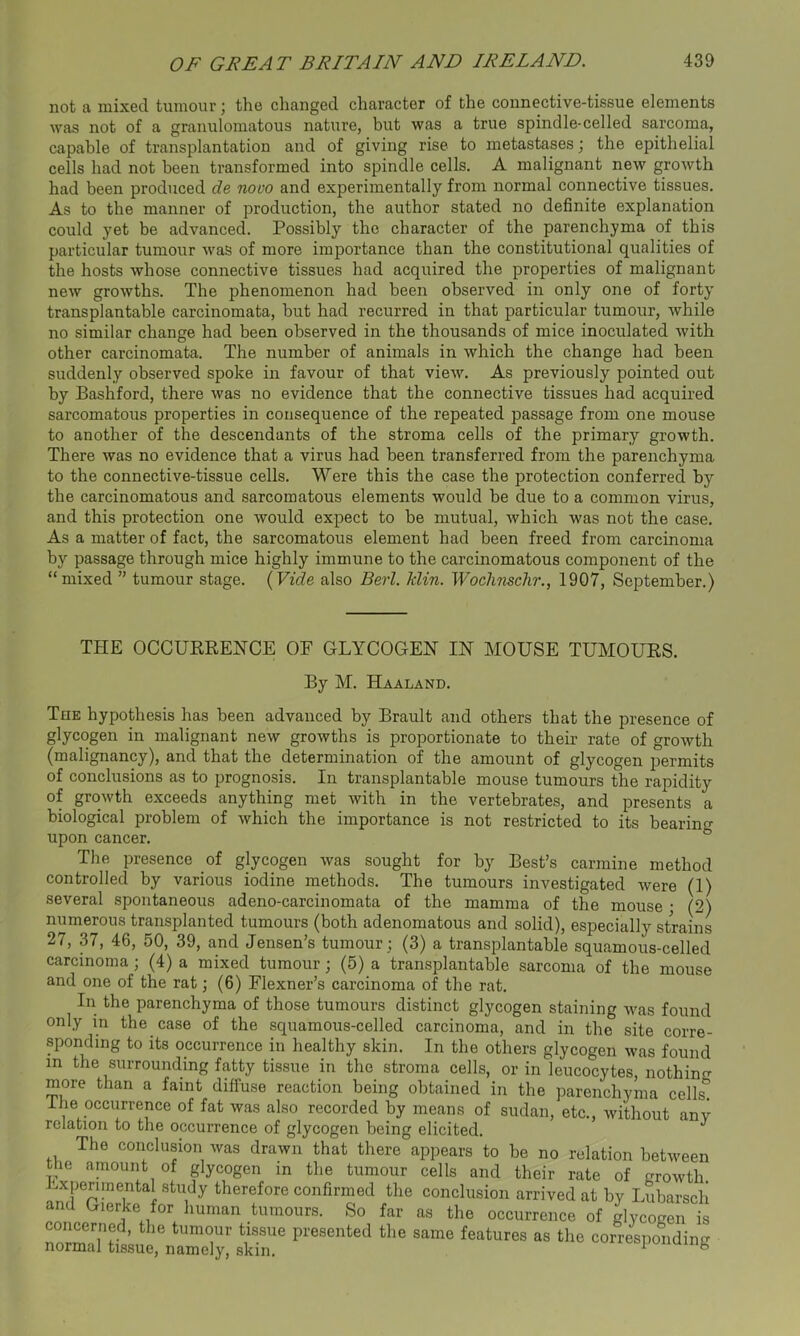 not a mixed tumour; the changed character of the connective-tissue elements was not of a granulomatous nature, but was a true spindle-celled sarcoma, capable of transplantation and of giving rise to metastases; the epithelial cells had not been transformed into spindle cells. A malignant new growth had been produced de novo and experimentally from normal connective tissues. As to the manner of production, the author stated no definite explanation could yet be advanced. Possibly the character of the parenchyma of this particular tumour was of more importance than the constitutional qualities of the hosts whose connective tissues had acquired the properties of malignant new growths. The phenomenon had been observed in only one of forty transplantable carcinomata, but had recurred in that particular tumour, while no similar change had been observed in the thousands of mice inoculated with other carcinomata. The number of animals in which the change had been suddenly observed spoke in favour of that view. As previously pointed out by Bashford, there was no evidence that the connective tissues had acquired sarcomatous properties in consequence of the repeated passage from one mouse to another of the descendants of the stroma cells of the primary growth. There was no evidence that a virus had been transferred from the parenchyma to the connective-tissue cells. Were this the case the protection conferred by the carcinomatous and sarcomatous elements would be due to a common virus, and this protection one would expect to be mutual, which was not the case. As a matter of fact, the sarcomatous element had been freed from carcinoma by passage through mice highly immune to the carcinomatous component of the “mixed ” tumour stage. (Vide also Berl. ldin. Wochnschr., 1907, September.) THE OCCURRENCE OF GLYCOGEN IN MOUSE TUMOURS. By M. Haaland. The hypothesis has been advanced by Brault and others that the presence of glycogen in malignant new growths is proportionate to their rate of growth (malignancy), and that the determination of the amount of glycogen permits of conclusions as to prognosis. In transplantable mouse tumours the rapidity of growth exceeds anything met with in the vertebrates, and presents a biological problem of which the importance is not restricted to its bearing upon cancer. The presence of glycogen was sought for by Best’s carmine method controlled by various iodine methods. The tumours investigated were (1) several spontaneous adeno-carcinomata of the mamma of the mouse • (2) numerous transplanted tumours (both adenomatous and solid), especially strains 27, 37, 46, 50, 39, and Jensen’s tumour ; (3) a transplantable squamous-celled carcinoma ; (4) a mixed tumour; (5) a transplantable sarcoma of the mouse and one of the rat; (6) Flexner’s carcinoma of the rat. In the parenchyma of those tumours distinct glycogen staining was found only in the case of the squamous-celled carcinoma, and in the site corre- sponding to its occurrence in healthy skin. In the others glycogen was found m the surrounding fatty tissue in the stroma cells, or in leucocytes, nothing more than a faint diffuse reaction being obtained in the parenchyma cells. I he occurrence of fat was also recorded by means of Sudan, etc., without any relation to the occurrence of glycogen being elicited. The conclusion was drawn that there appears to be no relation between the amount of glycogen in the tumour cells and their rate of growth Experimental study therefore confirmed the conclusion arrived at by Lubarsch and Gierke for human tumours. So far as the occurrence of glycogen is concerned, the tumour tissue presented the same features as the corresponding normal tissue, namely, skin. 1 b