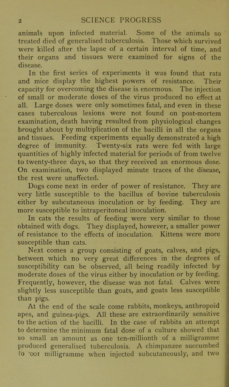 animals upon infected material. Some of the animals so treated died of generalised tuberculosis. Those which survived were killed after the lapse of a certain interval of time, and their organs and tissues were examined for signs of the disease. In the first series of experiments it was found that rats and mice display the highest powers of resistance. Their capacity for overcoming the disease is enormous. The injection of small or moderate doses of the virus produced no effect at all. Large doses were only sometimes fatal, and even in these cases tuberculous lesions were not found on post-mortem examination, death having resulted from physiological changes brought about by multiplication of the bacilli in all the organs and tissues. Feeding experiments equally demonstrated a high degree of immunity. Twenty-six rats were fed with large quantities of highly infected material for periods of from twelve to twenty-three days, so that they received an enormous dose. On examination, two displayed minute traces of the disease, the rest were unaffected. Dogs come next in order of power of resistance. They are very little susceptible to the bacillus of bovine tuberculosis either by subcutaneous inoculation or by feeding. They are more susceptible to intraperitoneal inoculation. In cats the results of feeding were very similar to those obtained with dogs. They displayed, however, a smaller power of resistance to the effects of inoculation. Kittens were more susceptible than cats. Next comes a group consisting of goats, calves, and pigs, between which no very great differences in the degrees of susceptibility can be observed, all being readily infected by moderate doses of the virus either by inoculation or by feeding. Frequently, however, the disease was not fatal. Calves were slightly less susceptible than goats, and goats less susceptible than pigs. At the end of the scale come rabbits, monkeys, anthropoid apes, and guinea-pigs. All these are extraordinarily sensitive to the action of the bacilli. In the case of rabbits an attempt to determine the minimum fatal dose of a culture showed that so small an amount as one ten-millionth of a milligramme produced generalised tuberculosis. A chimpanzee succumbed to 'ooi milligramme when injected subcutaneously, and two