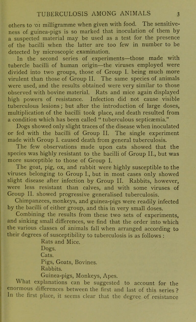 others to -oi milligramme when given with food. The sensitive- ness of guinea-pigs is so marked that inoculation of them by a suspected material may be used as a test for the presence of the bacilli when the latter are too few in number to be detected by microscopic examination. In the second series of experiments—those made with tubercle bacilli of human origin—the viruses employed were divided into two groups, those of Group I. being much more virulent than those of Group II. The same species of animals were used, and the results obtained were very similar to those observed with bovine material. Rats and mice again displayed high powers of resistance. Infection did not cause visible tuberculous lesions ; but after the introduction of large doses, multiplication of the bacilli took place, and death resulted from a condition which has been called “ tuberculous septicaemia.” Dogs showed only slight traces of the disease when inoculated or fed with the bacilli of Group II. The single experiment made with Group I. caused death from general tuberculosis. The few observations made upon cats showed that the species was highly resistant to the bacilli of Group II., but was more susceptible to those of Group I. The goat, pig, ox, and rabbit were highly susceptible to the viruses belonging to Group I., but in most cases only showed slight disease after infection by Group II. Rabbits, however, were less resistant than calves, and with some viruses of Group II. showed progressive generalised tuberculosis. Chimpanzees, monkeys, and guinea-pigs were readily infected by the bacilli of either group, and this in very small doses. Combining the results from these two sets of experiments, and sinking small differences, we find that the order into which the various classes of animals fall when arranged according to their degrees of susceptibility to tuberculosis is as follows : Rats and Mice. Dogs. Cats. Pigs, Goats, Bovines. Rabbits. Guinea-pigs, Monkeys, Apes. What explanations can be suggested to account for the enormous differences between the first and last of this series ? In the first place, it seems clear that the degree of resistance