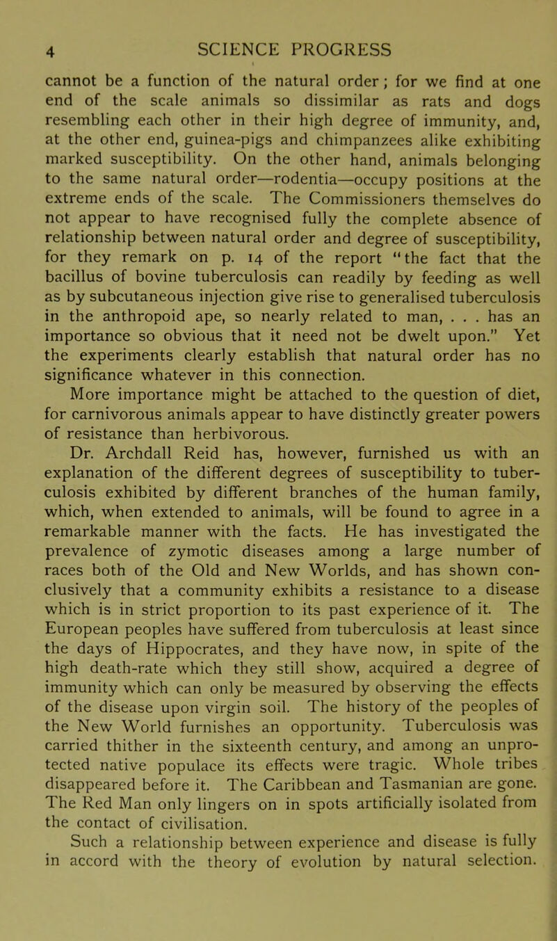 cannot be a function of the natural order; for we find at one end of the scale animals so dissimilar as rats and dogs resembling each other in their high degree of immunity, and, at the other end, guinea-pigs and chimpanzees alike exhibiting marked susceptibility. On the other hand, animals belonging to the same natural order—rodentia—occupy positions at the extreme ends of the scale. The Commissioners themselves do not appear to have recognised fully the complete absence of relationship between natural order and degree of susceptibility, for they remark on p. 14 of the report “the fact that the bacillus of bovine tuberculosis can readily by feeding as well as by subcutaneous injection give rise to generalised tuberculosis in the anthropoid ape, so nearly related to man, . . . has an importance so obvious that it need not be dwelt upon.” Yet the experiments clearly establish that natural order has no significance whatever in this connection. More importance might be attached to the question of diet, for carnivorous animals appear to have distinctly greater powers of resistance than herbivorous. Dr. Archdall Reid has, however, furnished us with an explanation of the different degrees of susceptibility to tuber- culosis exhibited by different branches of the human family, which, when extended to animals, will be found to agree in a remarkable manner with the facts. He has investigated the prevalence of zymotic diseases among a large number of races both of the Old and New Worlds, and has shown con- clusively that a community exhibits a resistance to a disease which is in strict proportion to its past experience of it. The European peoples have suffered from tuberculosis at least since the days of Hippocrates, and they have now, in spite of the high death-rate which they still show, acquired a degree of immunity which can only be measured by observing the effects of the disease upon virgin soil. The history of the peoples of the New World furnishes an opportunity. Tuberculosis was carried thither in the sixteenth century, and among an unpro- tected native populace its effects were tragic. Whole tribes disappeared before it. The Caribbean and Tasmanian are gone. The Red Man only lingers on in spots artificially isolated from the contact of civilisation. Such a relationship between experience and disease is fully in accord with the theory of evolution by natural selection.