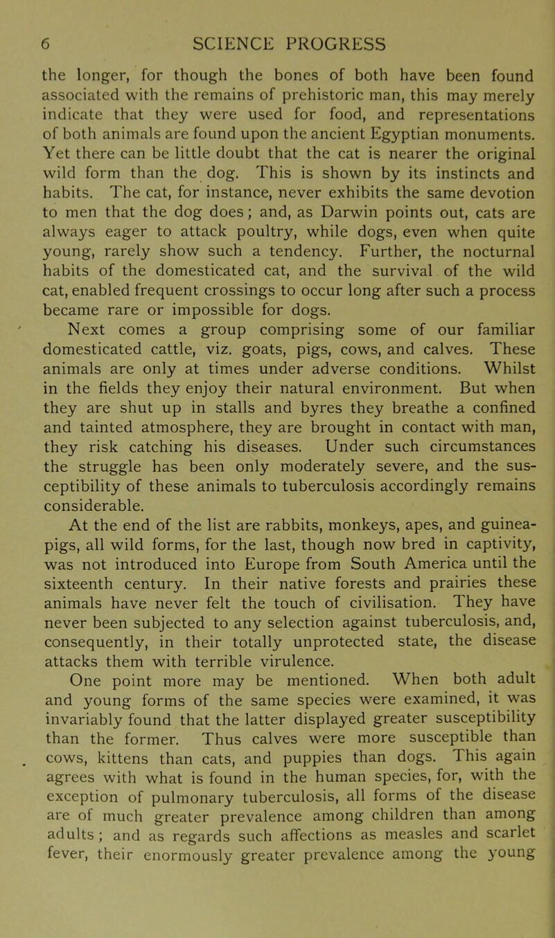 the longer, for though the bones of both have been found associated with the remains of prehistoric man, this may merely indicate that they were used for food, and representations of both animals are found upon the ancient Egyptian monuments. Yet there can be little doubt that the cat is nearer the original wild form than the dog. This is shown by its instincts and habits. The cat, for instance, never exhibits the same devotion to men that the dog does; and, as Darwin points out, cats are always eager to attack poultry, while dogs, even when quite young, rarely show such a tendency. Further, the nocturnal habits of the domesticated cat, and the survival of the wild cat, enabled frequent crossings to occur long after such a process became rare or impossible for dogs. Next comes a group comprising some of our familiar domesticated cattle, viz. goats, pigs, cows, and calves. These animals are only at times under adverse conditions. Whilst in the fields they enjoy their natural environment. But when they are shut up in stalls and byres they breathe a confined and tainted atmosphere, they are brought in contact with man, they risk catching his diseases. Under such circumstances the struggle has been only moderately severe, and the sus- ceptibility of these animals to tuberculosis accordingly remains considerable. At the end of the list are rabbits, monkeys, apes, and guinea- pigs, all wild forms, for the last, though now bred in captivity, was not introduced into Europe from South America until the sixteenth century. In their native forests and prairies these animals have never felt the touch of civilisation. They have never been subjected to any selection against tuberculosis, and, consequently, in their totally unprotected state, the disease attacks them with terrible virulence. One point more may be mentioned. When both adult and young forms of the same species were examined, it was invariably found that the latter displayed greater susceptibility than the former. Thus calves were more susceptible than cows, kittens than cats, and puppies than dogs. This again agrees with what is found in the human species, for, with the exception of pulmonary tuberculosis, all forms of the disease are of much greater prevalence among children than among adults ; and as regards such affections as measles and scarlet fever, their enormously greater prevalence among the young