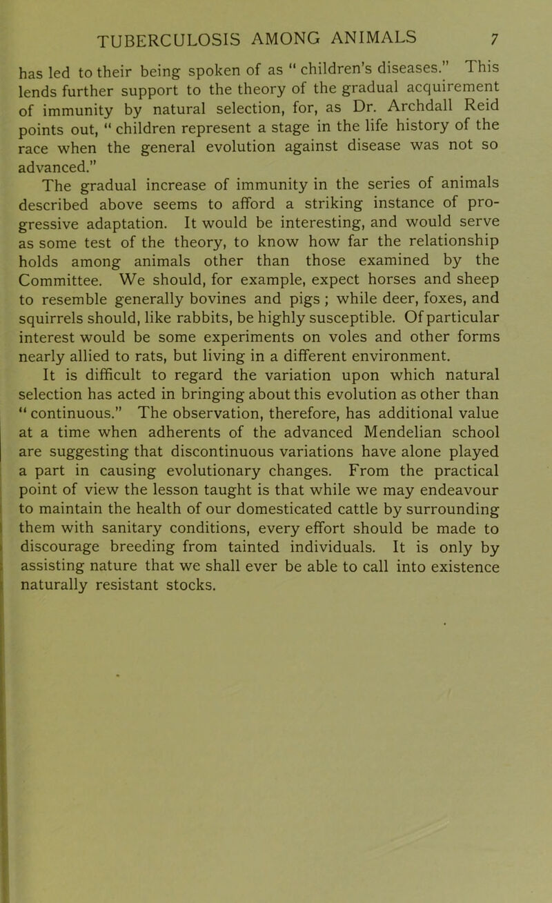 has led to their being spoken of as “ children’s diseases.” This lends further support to the theory of the gradual acquirement of immunity by natural selection, for, as Dr. Archdall Reid points out, “ children represent a stage in the life history of the race when the general evolution against disease was not so advanced.” The gradual increase of immunity in the series of animals described above seems to afford a striking instance of pro- gressive adaptation. It would be interesting, and would serve as some test of the theory, to know how far the relationship holds among animals other than those examined by the Committee. We should, for example, expect horses and sheep to resemble generally bovines and pigs ; while deer, foxes, and squirrels should, like rabbits, be highly susceptible. Of particular interest would be some experiments on voles and other forms nearly allied to rats, but living in a different environment. It is difficult to regard the variation upon which natural selection has acted in bringing about this evolution as other than “ continuous.” The observation, therefore, has additional value at a time when adherents of the advanced Mendelian school are suggesting that discontinuous variations have alone played a part in causing evolutionary changes. From the practical point of view the lesson taught is that while we may endeavour to maintain the health of our domesticated cattle by surrounding them with sanitary conditions, every effort should be made to discourage breeding from tainted individuals. It is only by assisting nature that we shall ever be able to call into existence naturally resistant stocks.