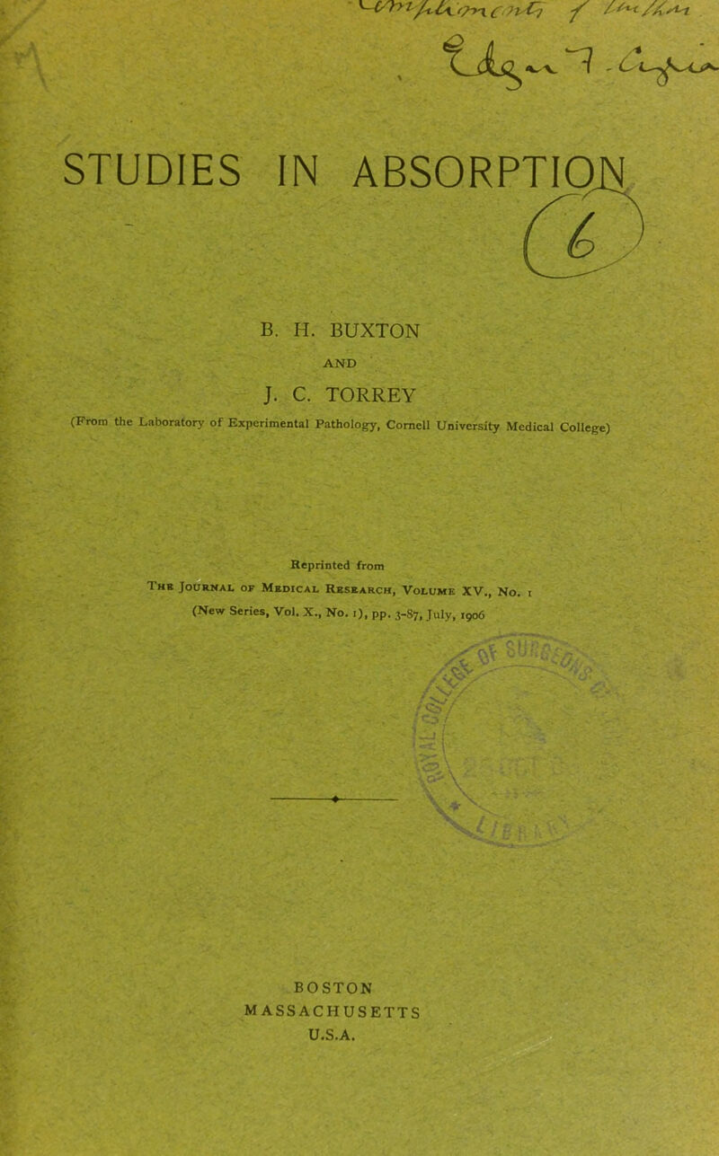 STUDIES IN ABSORPTIO B. H. BUXTON AND J. C. TORREY (From the Laboratory of Experimental Pathology, Cornell University Medical College) Reprinted from The Journal of Medical Research, Volume XV., No. i (New Series, Vol. X., No. 1), pp. 3-87, July, 1906 BOSTON MASSACHUSETTS U.S.A.