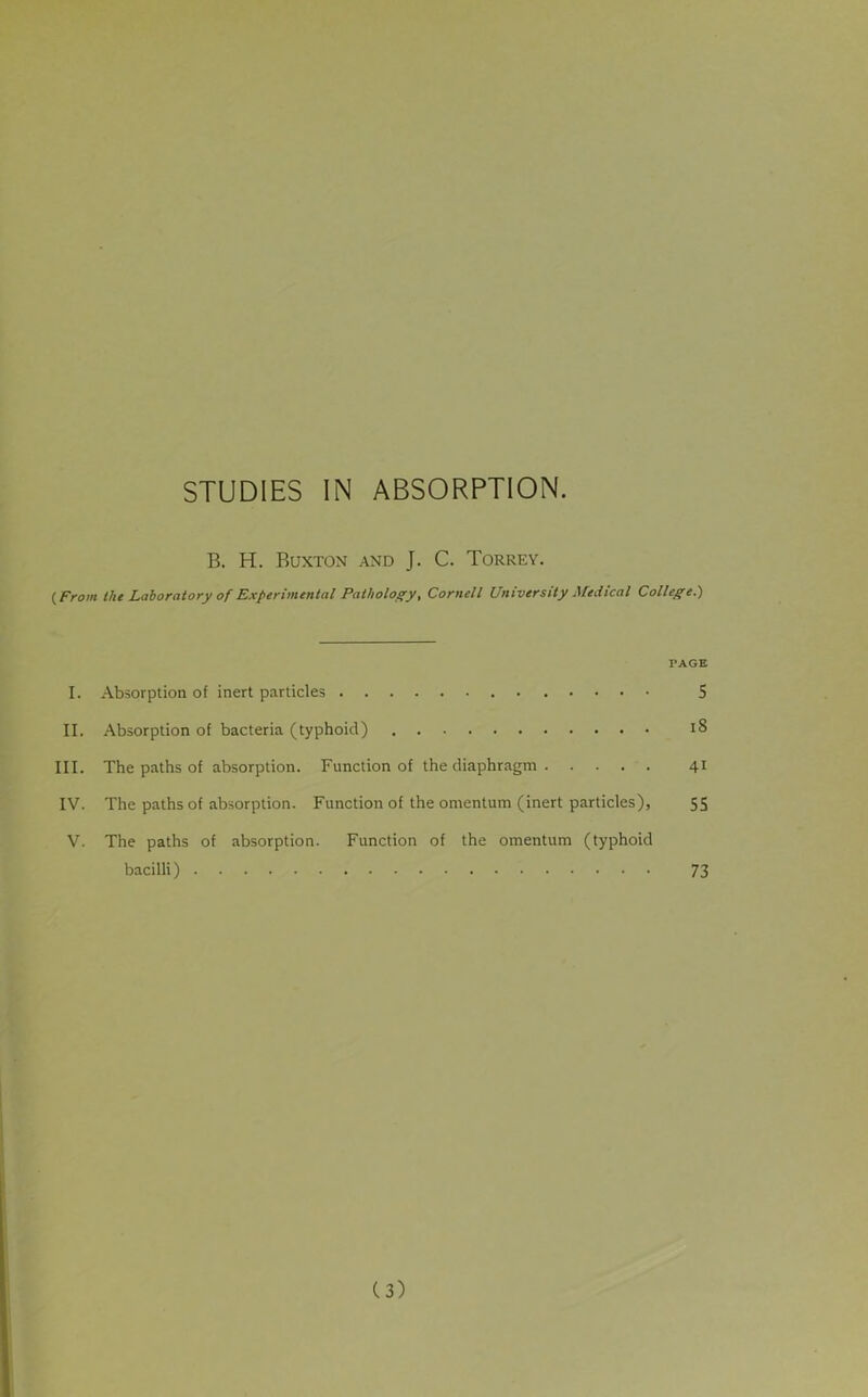 B. H. Buxton and J. C. Torrey. (From the Laboratory of Experimental Pathology, Cornell University Medical College.) PAGE I. Absorption of inert particles 5 II. Absorption of bacteria (typhoid) 18 III. The paths of absorption. Function of the diaphragm 41 IV. The paths of absorption. Function of the omentum (inert particles), 55 V. The paths of absorption. Function of the omentum (typhoid bacilli) 73 (3)