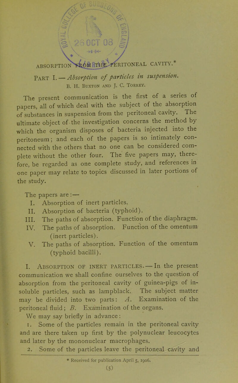 Part I. — Absorption of particles in suspension. B. H. Buxton and J. C. Torrey. The present communication is the first of a series of papers, all of which deal with the subject of the absorption of substances in suspension from the peritoneal cavity. The ultimate object of the investigation concerns the method by which the organism disposes of bacteria injected into the peritoneum; and each of the papers is so intimately con- nected with the others that no one can be considered com- plete without the other four. The five papers may, there- fore, be regarded as one complete study, and references in one paper may relate to topics discussed in later portions of the study. The papers are : — I. Absorption of inert particles. II. Absorption of bacteria (typhoid). III. The paths of absorption. Function of the diaphragm. IV. The paths of absorption. Function of the omentum (inert particles). V. The paths of absorption. Function of the omentum (typhoid bacilli). I. Absorption of inert particles. — In the present communication we shall confine ourselves to the question of absorption from the peritoneal cavity of guinea-pigs of in- soluble particles, such as lampblack. The subject matter may be divided into two parts: A. Examination of the peritoneal fluid ; B. Examination of the organs. We may say briefly in advance: 1. Some of the particles remain in the peritoneal cavity and are there taken up first by the polynuclear leucocytes and later by the mononuclear macrophages. 2. Some of the particles leave the peritoneal cavity and * Received for publication April 5, 1906.