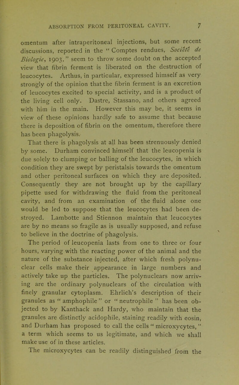 omentum after intraperitoneal injections, but some recent discussions, reported in the “ Comptes rendues, Societe de Biologic, 1903,” seem to throw some doubt on the accepted view that fibrin ferment is liberated on the destruction of leucocytes. Arthus, in particular, expressed himself as very strongly of the opinion that the fibrin ferment is an excretion of leucocytes excited to special activity, and is a product of the living cell only. Dastre, Stassano, and others agreed with him in the main. However this may be, it seems in view of these opinions hardly safe to assume that because there is deposition of fibrin on the omentum, therefore there has been phagolysis. That there is phagolysis at all has been strenuously denied by some. Durham convinced himself that the leucopenia is due solely to clumping or balling of the leucocytes, in which condition they are swept by peristalsis towards the omentum and other peritoneal surfaces on which they are deposited. Consequently they are not brought up by the capillary pipette used for withdrawing the fluid from the peritoneal cavity, and from an examination of the fluid alone one would be led to suppose that the leucocytes had been de- stroyed. Lambotte and Stiennon maintain that leucocytes are by no means so fragile as is usually supposed, and refuse to believe in the doctrine of phagolysis. The period of leucopenia lasts from one to three or four hours, varying with the reacting power of the animal and the nature of the substance injected, after which fresh polynu- clear cells make their appearance in large numbers and actively take up the particles. The polynuclears now arriv- ing are the ordinary polynuclears of the circulation with finely granular cytoplasm. Ehrlich’s description of their granules as “ amphophile ” or “ neutrophile ” has been ob- jected to by Kanthack and Hardy, who maintain that the granules are distinctly acidophile, staining readily with eosin, and Durham has proposed to call the cells “ microxycytes, ” a term which seems to us legitimate, and which we shall make use of in these articles. The microxycytes can be readily distinguished from the