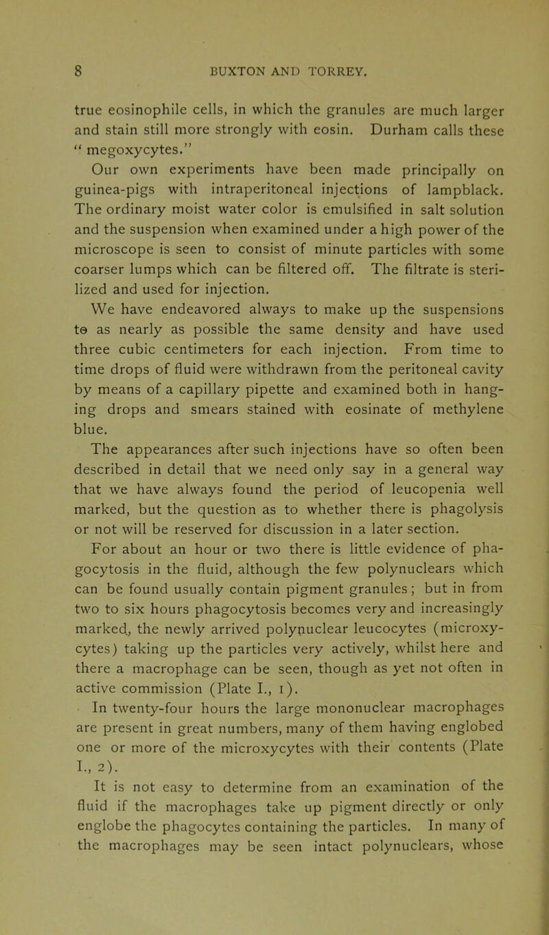 true eosinophile cells, in which the granules are much larger and stain still more strongly with eosin. Durham calls these “ megoxycytes.” Our own experiments have been made principally on guinea-pigs with intraperitoneal injections of lampblack. The ordinary moist water color is emulsified in salt solution and the suspension when examined under a high power of the microscope is seen to consist of minute particles with some coarser lumps which can be filtered off. The filtrate is steri- lized and used for injection. We have endeavored always to make up the suspensions to as nearly as possible the same density and have used three cubic centimeters for each injection. From time to time drops of fluid were withdrawn from the peritoneal cavity by means of a capillary pipette and examined both in hang- ing drops and smears stained with eosinate of methylene blue. The appearances after such injections have so often been described in detail that we need only say in a general way that we have always found the period of leucopenia well marked, but the question as to whether there is phagolysis or not will be reserved for discussion in a later section. For about an hour or two there is little evidence of pha- gocytosis in the fluid, although the few polynuclears which can be found usually contain pigment granules; but in from two to six hours phagocytosis becomes very and increasingly marked, the newly arrived polynuclear leucocytes (microxy- cytes) taking up the particles very actively, whilst here and there a macrophage can be seen, though as yet not often in active commission (Plate I., i). In twenty-four hours the large mononuclear macrophages are present in great numbers, many of them having englobed one or more of the microxycytes with their contents (Plate I- 2). It is not easy to determine from an examination of the fluid if the macrophages take up pigment directly or only englobe the phagocytes containing the particles. In many of the macrophages may be seen intact polynuclears, whose