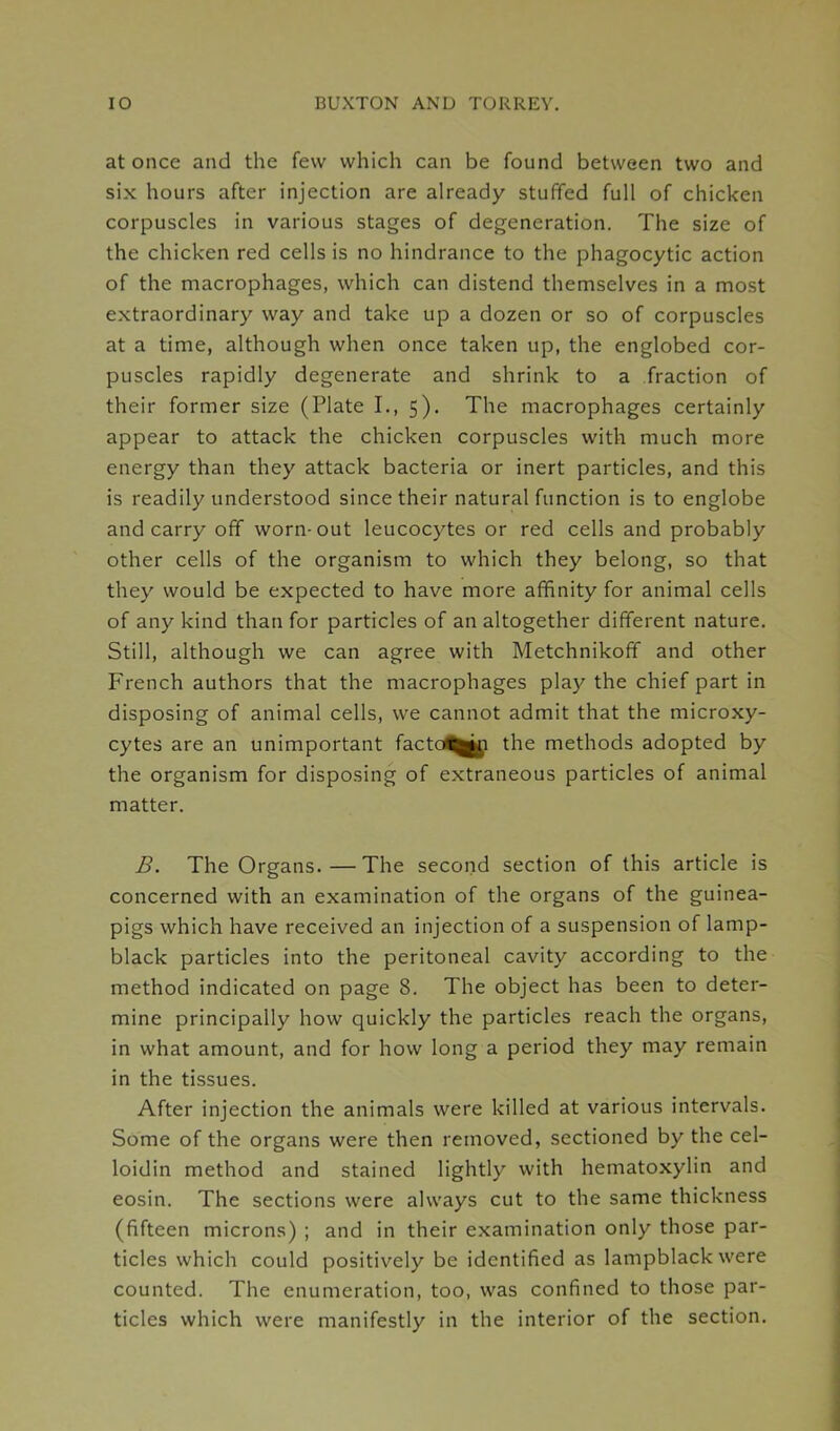 at once and the few which can be found between two and six hours after injection are already stuffed full of chicken corpuscles in various stages of degeneration. The size of the chicken red cells is no hindrance to the phagocytic action of the macrophages, which can distend themselves in a most extraordinary way and take up a dozen or so of corpuscles at a time, although when once taken up, the englobed cor- puscles rapidly degenerate and shrink to a fraction of their former size (Plate I., 5). The macrophages certainly appear to attack the chicken corpuscles with much more energy than they attack bacteria or inert particles, and this is readily understood since their natural function is to englobe and carry off worn-out leucocytes or red cells and probably other cells of the organism to which they belong, so that they would be expected to have more affinity for animal cells of any kind than for particles of an altogether different nature. Still, although we can agree with Metchnikoff and other French authors that the macrophages play the chief part in disposing of animal cells, we cannot admit that the microxy- cytes are an unimportant facto^jji the methods adopted by the organism for disposing of extraneous particles of animal matter. B. The Organs.—The second section of this article is concerned with an examination of the organs of the guinea- pigs which have received an injection of a suspension of lamp- black particles into the peritoneal cavity according to the method indicated on page 8. The object has been to deter- mine principally how quickly the particles reach the organs, in what amount, and for how long a period they may remain in the tissues. After injection the animals were killed at various intervals. Some of the organs were then removed, sectioned by the cel- loidin method and stained lightly with hematoxylin and eosin. The sections were always cut to the same thickness (fifteen microns) ; and in their examination only those par- ticles which could positively be identified as lampblack were counted. The enumeration, too, was confined to those par- ticles which were manifestly in the interior of the section.