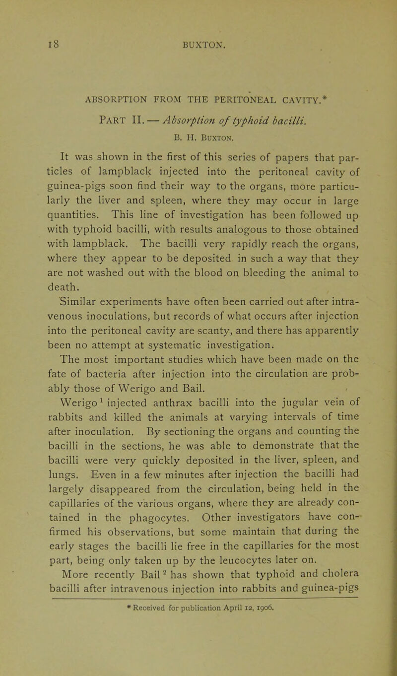 ABSORPTION FROM THE PERITONEAL CAVITY.* Part II. — Absorption of typhoid bacilli. B. H. Buxton. It was shown in the first of this series of papers that par- ticles of lampblack injected into the peritoneal cavity of guinea-pigs soon find their way to the organs, more particu- larly the liver and spleen, where they may occur in large quantities. This line of investigation has been followed up with typhoid bacilli, with results analogous to those obtained with lampblack. The bacilli very rapidly reach the organs, where they appear to be deposited in such a way that they are not washed out with the blood on bleeding the animal to death. Similar experiments have often been carried out after intra- venous inoculations, but records of what occurs after injection into the peritoneal cavity are scanty, and there has apparently been no attempt at systematic investigation. The most important studies which have been made on the fate of bacteria after injection into the circulation are prob- ably those of Werigo and Bail. Werigo1 injected anthrax bacilli into the jugular vein of rabbits and killed the animals at varying intervals of time after inoculation. By sectioning the organs and counting the bacilli in the sections, he was able to demonstrate that the bacilli were very quickly deposited in the liver, spleen, and lungs. Even in a few minutes after injection the bacilli had largely disappeared from the circulation, being held in the capillaries of the various organs, where they are already con- tained in the phagocytes. Other investigators have con- firmed his observations, but some maintain that during the early stages the bacilli lie free in the capillaries for the most part, being only taken up by the leucocytes later on. More recently Bail2 has shown that typhoid and cholera bacilli after intravenous injection into rabbits and guinea-pigs * Received for publication April 12, 1906.