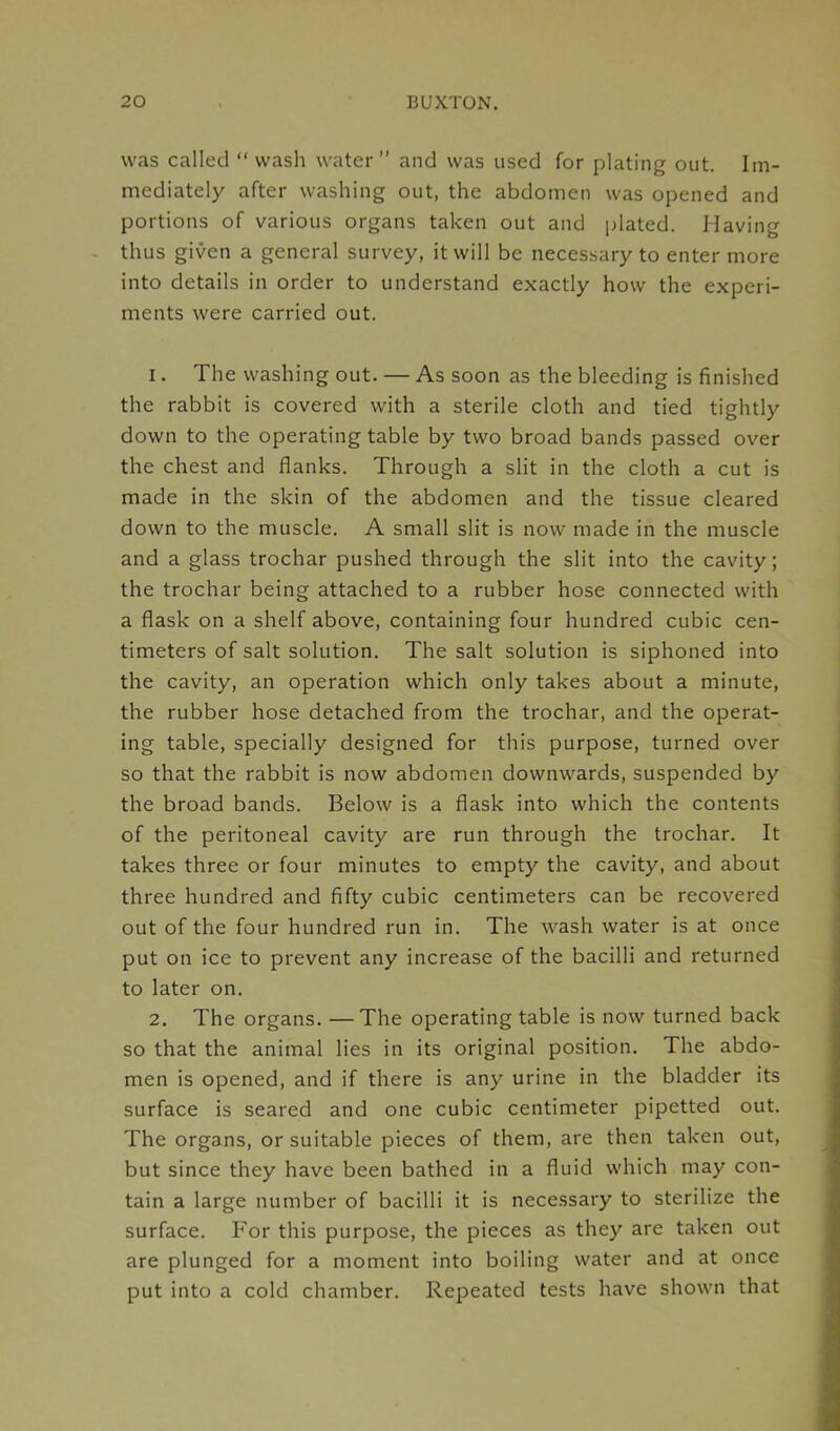 was called “ wash water” and was used for plating out. Im- mediately after washing out, the abdomen was opened and portions of various organs taken out and plated. Having thus given a general survey, it will be necessary to enter more into details in order to understand exactly how the experi- ments were carried out. 1. The washing out. — As soon as the bleeding is finished the rabbit is covered with a sterile cloth and tied tightly down to the operating table by two broad bands passed over the chest and flanks. Through a slit in the cloth a cut is made in the skin of the abdomen and the tissue cleared down to the muscle. A small slit is now made in the muscle and a glass trochar pushed through the slit into the cavity; the trochar being attached to a rubber hose connected with a flask on a shelf above, containing four hundred cubic cen- timeters of salt solution. The salt solution is siphoned into the cavity, an operation which only takes about a minute, the rubber hose detached from the trochar, and the operat- ing table, specially designed for this purpose, turned over so that the rabbit is now abdomen downwards, suspended by the broad bands. Below is a flask into which the contents of the peritoneal cavity are run through the trochar. It takes three or four minutes to empty the cavity, and about three hundred and fifty cubic centimeters can be recovered out of the four hundred run in. The wash water is at once put on ice to prevent any increase of the bacilli and returned to later on. 2. The organs. —The operating table is now turned back so that the animal lies in its original position. The abdo- men is opened, and if there is any urine in the bladder its surface is seared and one cubic centimeter pipetted out. The organs, or suitable pieces of them, are then taken out, but since they have been bathed in a fluid which may con- tain a large number of bacilli it is necessary to sterilize the surface. For this purpose, the pieces as they are taken out are plunged for a moment into boiling water and at once put into a cold chamber. Repeated tests have shown that